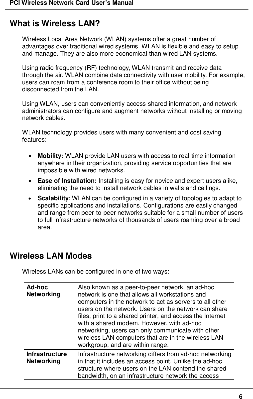 PCI Wireless Network Card User’s Manual6What is Wireless LAN?Wireless Local Area Network (WLAN) systems offer a great number ofadvantages over traditional wired systems. WLAN is flexible and easy to setupand manage. They are also more economical than wired LAN systems.Using radio frequency (RF) technology, WLAN transmit and receive datathrough the air. WLAN combine data connectivity with user mobility. For example,users can roam from a conference room to their office without beingdisconnected from the LAN.Using WLAN, users can conveniently access-shared information, and networkadministrators can configure and augment networks without installing or movingnetwork cables.WLAN technology provides users with many convenient and cost savingfeatures:• Mobility: WLAN provide LAN users with access to real-time informationanywhere in their organization, providing service opportunities that areimpossible with wired networks.• Ease of Installation: Installing is easy for novice and expert users alike,eliminating the need to install network cables in walls and ceilings.• Scalability: WLAN can be configured in a variety of topologies to adapt tospecific applications and installations. Configurations are easily changedand range from peer-to-peer networks suitable for a small number of usersto full infrastructure networks of thousands of users roaming over a broadarea.Wireless LAN ModesWireless LANs can be configured in one of two ways:Ad-hocNetworking Also known as a peer-to-peer network, an ad-hocnetwork is one that allows all workstations andcomputers in the network to act as servers to all otherusers on the network. Users on the network can sharefiles, print to a shared printer, and access the Internetwith a shared modem. However, with ad-hocnetworking, users can only communicate with otherwireless LAN computers that are in the wireless LANworkgroup, and are within range.InfrastructureNetworking Infrastructure networking differs from ad-hoc networkingin that it includes an access point. Unlike the ad-hocstructure where users on the LAN contend the sharedbandwidth, on an infrastructure network the access