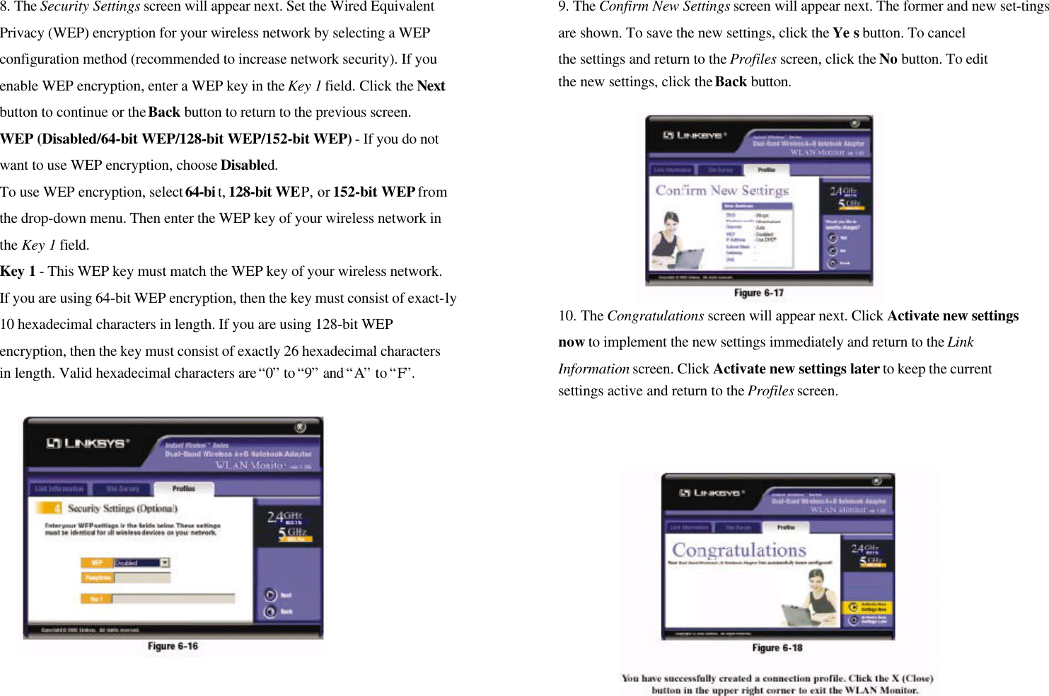 8. The Security Settings screen will appear next. Set the Wired EquivalentPrivacy (WEP) encryption for your wireless network by selecting a WEPconfiguration method (recommended to increase network security). If youenable WEP encryption, enter a WEP key in the Key 1 field. Click the Nextbutton to continue or the Back button to return to the previous screen.WEP (Disabled/64-bit WEP/128-bit WEP/152-bit WEP) - If you do notwant to use WEP encryption, choose Disabled.To use WEP encryption, select 64-bi t, 128-bit WEP, or 152-bit WEP fromthe drop-down menu. Then enter the WEP key of your wireless network inthe Key 1 field.Key 1 - This WEP key must match the WEP key of your wireless network.If you are using 64-bit WEP encryption, then the key must consist of exact-ly10 hexadecimal characters in length. If you are using 128-bit WEPencryption, then the key must consist of exactly 26 hexadecimal charactersin length. Valid hexadecimal characters are “0” to “9” and “A” to “F”.9. The Confirm New Settings screen will appear next. The former and new set-tingsare shown. To save the new settings, click the Ye s button. To cancelthe settings and return to the Profiles screen, click the No button. To editthe new settings, click the Back button.10. The Congratulations screen will appear next. Click Activate new settingsnow to implement the new settings immediately and return to the LinkInformation screen. Click Activate new settings later to keep the currentsettings active and return to the Profiles screen.
