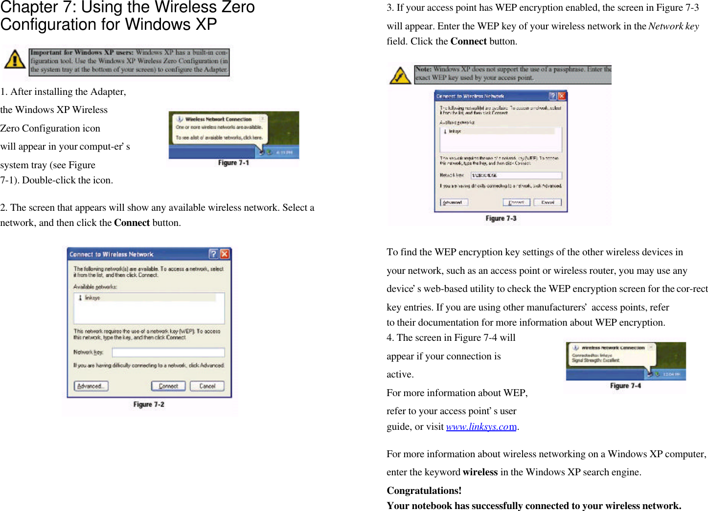 Chapter 7: Using the Wireless ZeroConfiguration for Windows XP1. After installing the Adapter,the Windows XP WirelessZero Configuration iconwill appear in your comput-er’ssystem tray (see Figure7-1). Double-click the icon.2. The screen that appears will show any available wireless network. Select anetwork, and then click the Connect button.3. If your access point has WEP encryption enabled, the screen in Figure 7-3will appear. Enter the WEP key of your wireless network in the Network keyfield. Click the Connect button.To find the WEP encryption key settings of the other wireless devices inyour network, such as an access point or wireless router, you may use anydevice’s web-based utility to check the WEP encryption screen for the cor-rectkey entries. If you are using other manufacturers’ access points, referto their documentation for more information about WEP encryption.4. The screen in Figure 7-4 willappear if your connection isactive.For more information about WEP,refer to your access point’s userguide, or visit www.linksys.com.For more information about wireless networking on a Windows XP computer,enter the keyword wireless in the Windows XP search engine.Congratulations!Your notebook has successfully connected to your wireless network.
