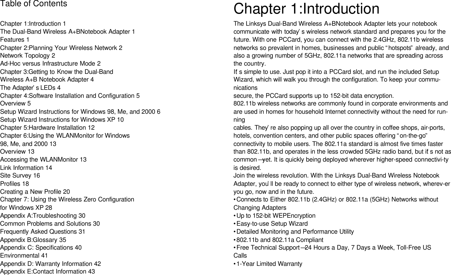 Table of ContentsChapter 1:Introduction 1The Dual-Band Wireless A+BNotebook Adapter 1Features 1Chapter 2:Planning Your Wireless Network 2Network Topology 2Ad-Hoc versus Infrastructure Mode 2Chapter 3:Getting to Know the Dual-BandWireless A+B Notebook Adapter 4The Adapter’s LEDs 4Chapter 4:Software Installation and Configuration 5Overview 5Setup Wizard Instructions for Windows 98, Me, and 2000 6Setup Wizard Instructions for Windows XP 10Chapter 5:Hardware Installation 12Chapter 6:Using the WLANMonitor for Windows98, Me, and 2000 13Overview 13Accessing the WLANMonitor 13Link Information 14Site Survey 16Profiles 18Creating a New Profile 20Chapter 7: Using the Wireless Zero Configurationfor Windows XP 28Appendix A:Troubleshooting 30Common Problems and Solutions 30Frequently Asked Questions 31Appendix B:Glossary 35Appendix C: Specifications 40Environmental 41Appendix D: Warranty Information 42Appendix E:Contact Information 43Chapter 1:IntroductionThe Linksys Dual-Band Wireless A+BNotebook Adapter lets your notebookcommunicate with today’s wireless network standard and prepares you for thefuture. With one PCCard, you can connect with the 2.4GHz, 802.11b wirelessnetworks so prevalent in homes, businesses and public “hotspots” already, andalso a growing number of 5GHz, 802.11a networks that are spreading acrossthe country.It’s simple to use. Just pop it into a PCCard slot, and run the included SetupWizard, which will walk you through the configuration. To keep your commu-nicationssecure, the PCCard supports up to 152-bit data encryption.802.11b wireless networks are commonly found in corporate environments andare used in homes for household Internet connectivity without the need for run-ningcables. They’re also popping up all over the country in coffee shops, air-ports,hotels, convention centers, and other public spaces offering “on-the-go”connectivity to mobile users. The 802.11a standard is almost five times fasterthan 802.11b, and operates in the less crowded 5GHz radio band, but it’s not ascommon —yet. It is quickly being deployed wherever higher-speed connectivi-tyis desired.Join the wireless revolution. With the Linksys Dual-Band Wireless NotebookAdapter, you’ll be ready to connect to either type of wireless network, wherev-eryou go, now and in the future.•Connects to Either 802.11b (2.4GHz) or 802.11a (5GHz) Networks withoutChanging Adapters•Up to 152-bit WEPEncryption•Easy-to-use Setup Wizard•Detailed Monitoring and Performance Utility•802.11b and 802.11a Compliant•Free Technical Support —24 Hours a Day, 7 Days a Week, Toll-Free USCalls•1-Year Limited WarrantyThe Dual-Band Wireless A+BNotebook AdapterFeatures