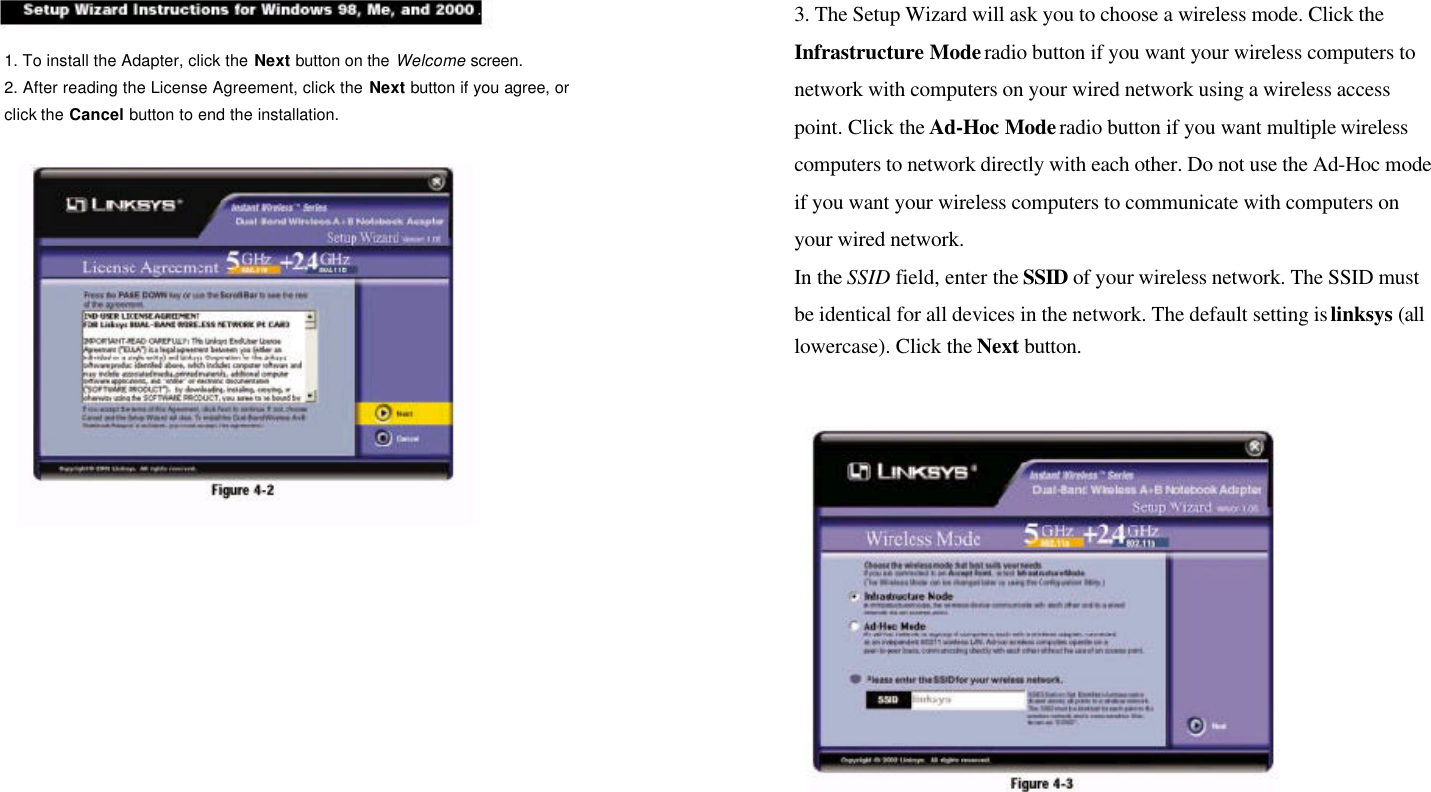 1. To install the Adapter, click the Next button on the Welcome screen.2. After reading the License Agreement, click the Next button if you agree, orclick the Cancel button to end the installation.3. The Setup Wizard will ask you to choose a wireless mode. Click theInfrastructure Mode radio button if you want your wireless computers tonetwork with computers on your wired network using a wireless accesspoint. Click the Ad-Hoc Mode radio button if you want multiple wirelesscomputers to network directly with each other. Do not use the Ad-Hoc modeif you want your wireless computers to communicate with computers onyour wired network.In the SSID field, enter the SSID of your wireless network. The SSID mustbe identical for all devices in the network. The default setting is linksys (alllowercase). Click the Next button.