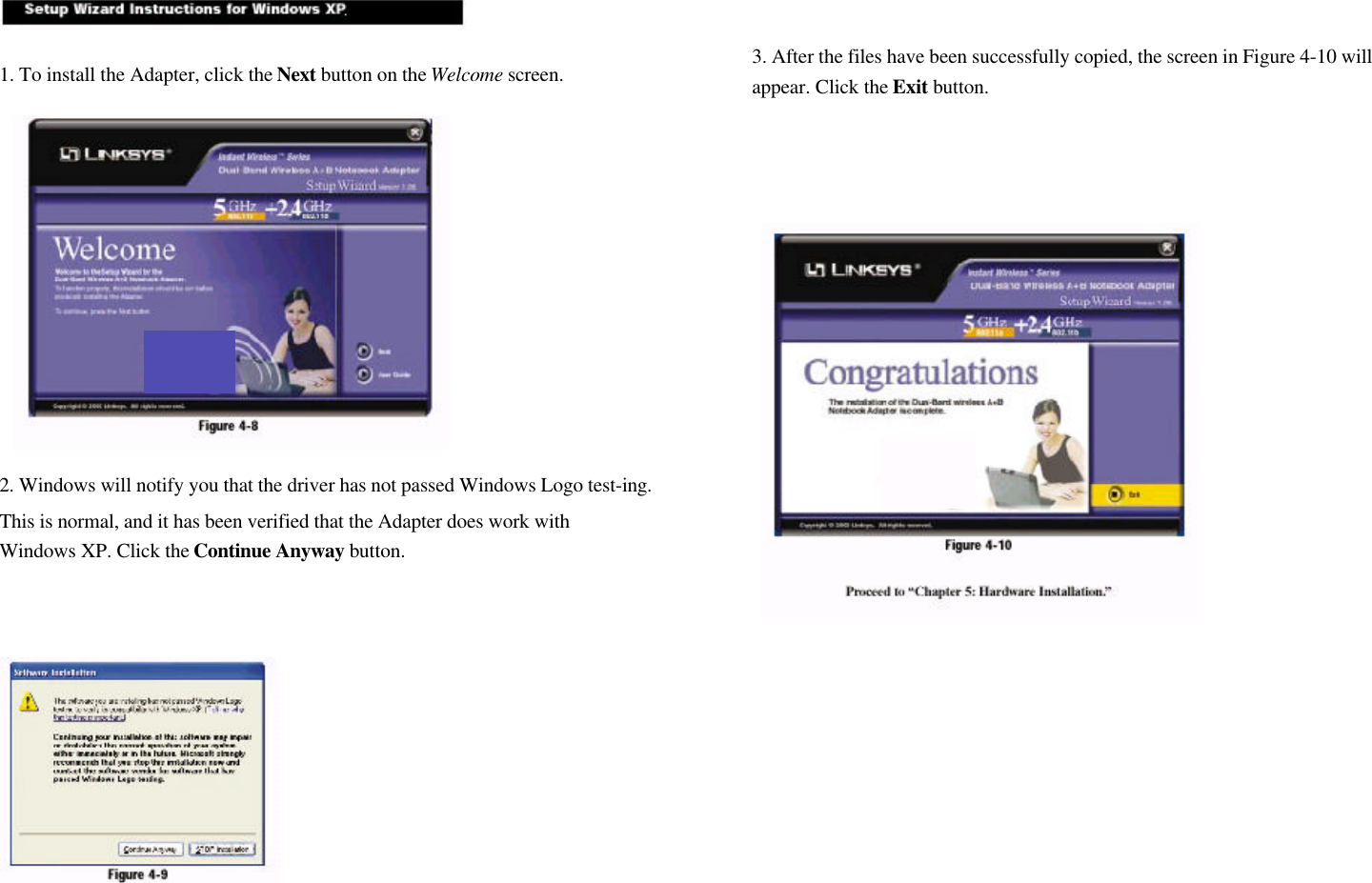 1. To install the Adapter, click the Next button on the Welcome screen.2. Windows will notify you that the driver has not passed Windows Logo test-ing.This is normal, and it has been verified that the Adapter does work withWindows XP. Click the Continue Anyway button.3. After the files have been successfully copied, the screen in Figure 4-10 willappear. Click the Exit button.     