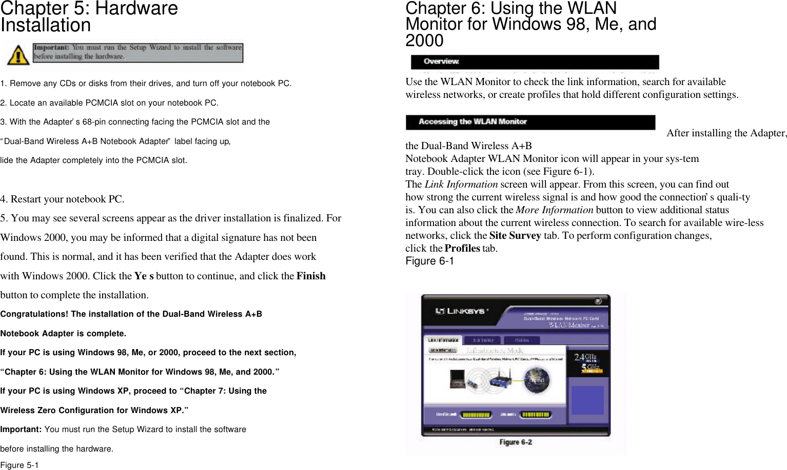 Chapter 5: HardwareInstallation1. Remove any CDs or disks from their drives, and turn off your notebook PC.2. Locate an available PCMCIA slot on your notebook PC.3. With the Adapter’s 68-pin connecting facing the PCMCIA slot and the“Dual-Band Wireless A+B Notebook Adapter” label facing up,lide the Adapter completely into the PCMCIA slot.4. Restart your notebook PC.5. You may see several screens appear as the driver installation is finalized. ForWindows 2000, you may be informed that a digital signature has not beenfound. This is normal, and it has been verified that the Adapter does workwith Windows 2000. Click the Ye s button to continue, and click the Finishbutton to complete the installation.Congratulations! The installation of the Dual-Band Wireless A+BNotebook Adapter is complete.If your PC is using Windows 98, Me, or 2000, proceed to the next section,“Chapter 6: Using the WLAN Monitor for Windows 98, Me, and 2000.”If your PC is using Windows XP, proceed to “Chapter 7: Using theWireless Zero Configuration for Windows XP.”Important: You must run the Setup Wizard to install the softwarebefore installing the hardware.Figure 5-1Chapter 6: Using the WLANMonitor for Windows 98, Me, and2000Use the WLAN Monitor to check the link information, search for availablewireless networks, or create profiles that hold different configuration settings.After installing the Adapter,the Dual-Band Wireless A+BNotebook Adapter WLAN Monitor icon will appear in your sys-temtray. Double-click the icon (see Figure 6-1).The Link Information screen will appear. From this screen, you can find outhow strong the current wireless signal is and how good the connection’s quali-tyis. You can also click the More Information button to view additional statusinformation about the current wireless connection. To search for available wire-lessnetworks, click the Site Survey tab. To perform configuration changes,click the Profiles tab.Figure 6-1Accessing the WLAN MonitorOverview