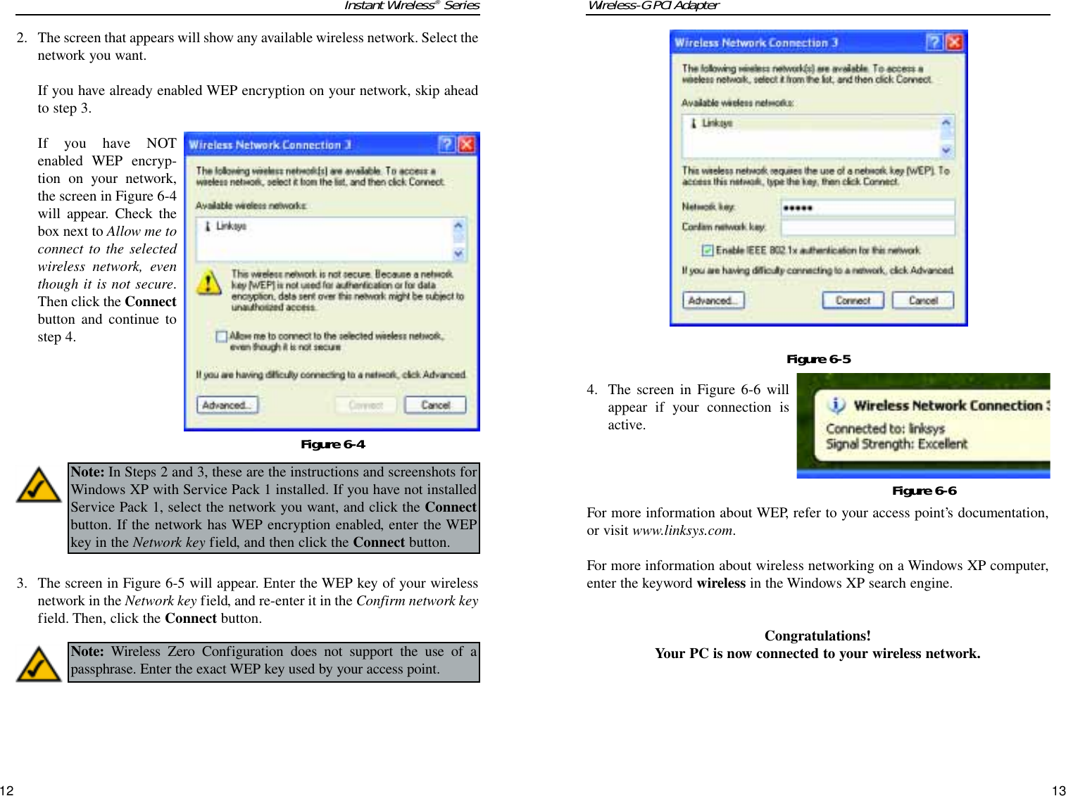 Wireless-G PCI Adapter13Instant Wireless®Series124. The screen in Figure 6-6 willappear if your connection isactive.For more information about WEP, refer to your access point’s documentation,or visit www.linksys.com.For more information about wireless networking on a Windows XP computer,enter the keyword wireless in the Windows XP search engine.Congratulations!Your PC is now connected to your wireless network.Figure 6-5Figure 6-62. The screen that appears will show any available wireless network. Select thenetwork you want. If you have already enabled WEP encryption on your network, skip aheadto step 3. If you have NOTenabled WEP encryp-tion on your network,the screen in Figure 6-4will appear. Check thebox next to Allow me toconnect to the selectedwireless network, eventhough it is not secure.Then click the Connectbutton and continue tostep 4.3. The screen in Figure 6-5 will appear. Enter the WEP key of your wirelessnetwork in the Network key field, and re-enter it in the Confirm network keyfield. Then, click the Connect button.Figure 6-4Note: In Steps 2 and 3, these are the instructions and screenshots forWindows XP with Service Pack 1 installed. If you have not installedService Pack 1, select the network you want, and click the Connectbutton. If the network has WEP encryption enabled, enter the WEPkey in the Network key field, and then click the Connect button.Note: Wireless Zero Configuration does not support the use of apassphrase. Enter the exact WEP key used by your access point.