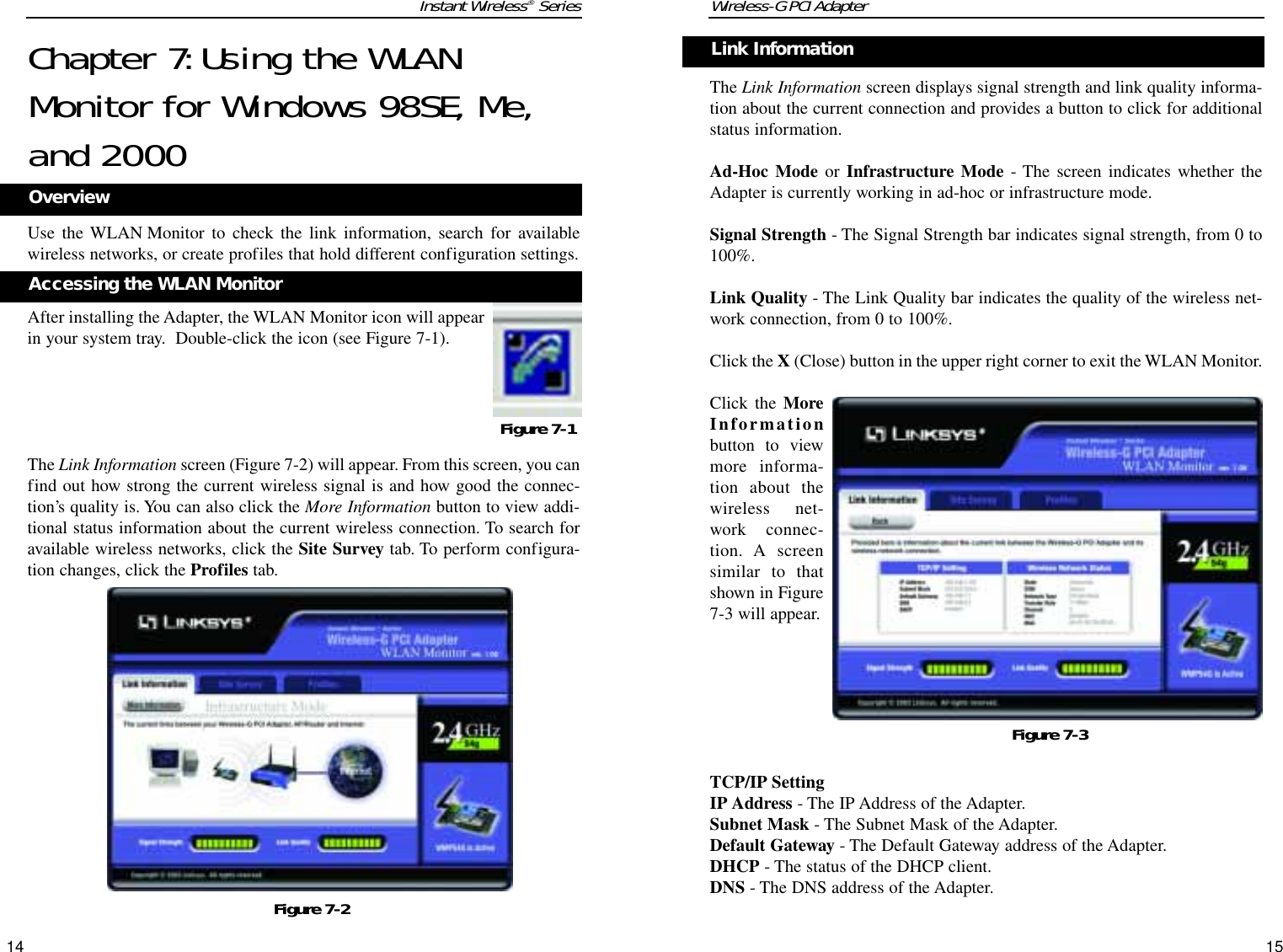 Wireless-G PCI AdapterThe Link Information screen displays signal strength and link quality informa-tion about the current connection and provides a button to click for additionalstatus information.  Ad-Hoc Mode or Infrastructure Mode - The screen indicates whether theAdapter is currently working in ad-hoc or infrastructure mode. Signal Strength - The Signal Strength bar indicates signal strength, from 0 to100%. Link Quality - The Link Quality bar indicates the quality of the wireless net-work connection, from 0 to 100%.Click the X (Close) button in the upper right corner to exit the WLAN Monitor.Click the MoreInformationbutton to viewmore informa-tion about thewireless net-work connec-tion. A screensimilar to thatshown in Figure7-3 will appear.TCP/IP SettingIP Address - The IP Address of the Adapter.Subnet Mask - The Subnet Mask of the Adapter.Default Gateway - The Default Gateway address of the Adapter.DHCP - The status of the DHCP client.DNS - The DNS address of the Adapter.15Instant Wireless®Series14Link InformationChapter 7:Using the WLANMonitor for Windows 98SE, Me,and 2000Use the WLAN Monitor to check the link information, search for availablewireless networks, or create profiles that hold different configuration settings.After installing the Adapter, the WLAN Monitor icon will appearin your system tray.  Double-click the icon (see Figure 7-1).The Link Information screen (Figure 7-2) will appear. From this screen, you canfind out how strong the current wireless signal is and how good the connec-tion’s quality is. You can also click the More Information button to view addi-tional status information about the current wireless connection. To search foravailable wireless networks, click the Site Survey tab. To perform configura-tion changes, click the Profiles tab.Figure 7-1Figure 7-2Accessing the WLAN MonitorOverviewFigure 7-3