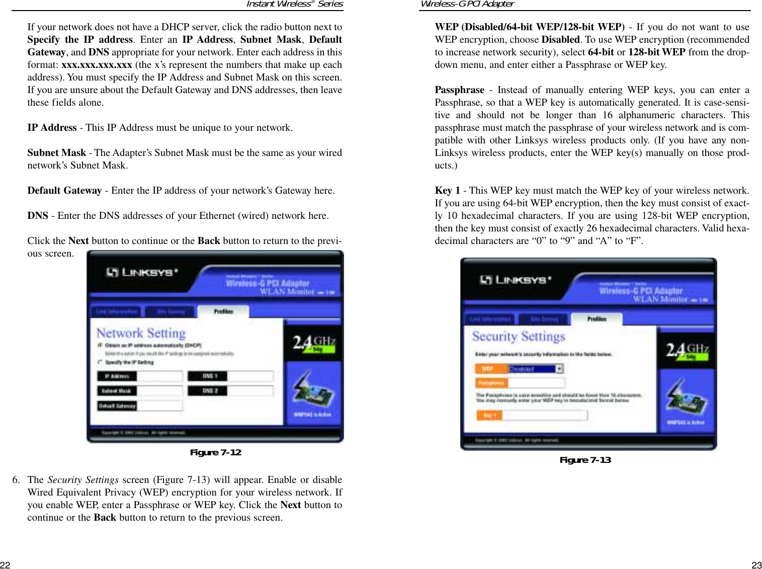 Wireless-G PCI AdapterWEP (Disabled/64-bit WEP/128-bit WEP) - If you do not want to useWEP encryption, choose Disabled. To use WEP encryption (recommendedto increase network security), select 64-bit or 128-bit WEP from the drop-down menu, and enter either a Passphrase or WEP key. Passphrase  - Instead of manually entering WEP keys, you can enter aPassphrase, so that a WEP key is automatically generated. It is case-sensi-tive and should not be longer than 16 alphanumeric characters. Thispassphrase must match the passphrase of your wireless network and is com-patible with other Linksys wireless products only. (If you have any non-Linksys wireless products, enter the WEP key(s) manually on those prod-ucts.) Key 1 - This WEP key must match the WEP key of your wireless network.If you are using 64-bit WEP encryption, then the key must consist of exact-ly 10 hexadecimal characters. If you are using 128-bit WEP encryption,then the key must consist of exactly 26 hexadecimal characters. Valid hexa-decimal characters are “0” to “9” and “A” to “F”.23Instant Wireless®Series22Figure 7-13If your network does not have a DHCP server, click the radio button next toSpecify the IP address. Enter an IP Address, Subnet Mask, DefaultGateway, and DNS appropriate for your network. Enter each address in thisformat: xxx.xxx.xxx.xxx (the x’s represent the numbers that make up eachaddress). You must specify the IP Address and Subnet Mask on this screen.If you are unsure about the Default Gateway and DNS addresses, then leavethese fields alone. IP Address - This IP Address must be unique to your network. Subnet Mask - The Adapter’s Subnet Mask must be the same as your wirednetwork’s Subnet Mask.Default Gateway - Enter the IP address of your network’s Gateway here. DNS - Enter the DNS addresses of your Ethernet (wired) network here. Click the Next button to continue or the Back button to return to the previ-ous screen.6. The Security Settings screen (Figure 7-13) will appear. Enable or disableWired Equivalent Privacy (WEP) encryption for your wireless network. Ifyou enable WEP, enter a Passphrase or WEP key. Click the Next button tocontinue or the Back button to return to the previous screen.Figure 7-12