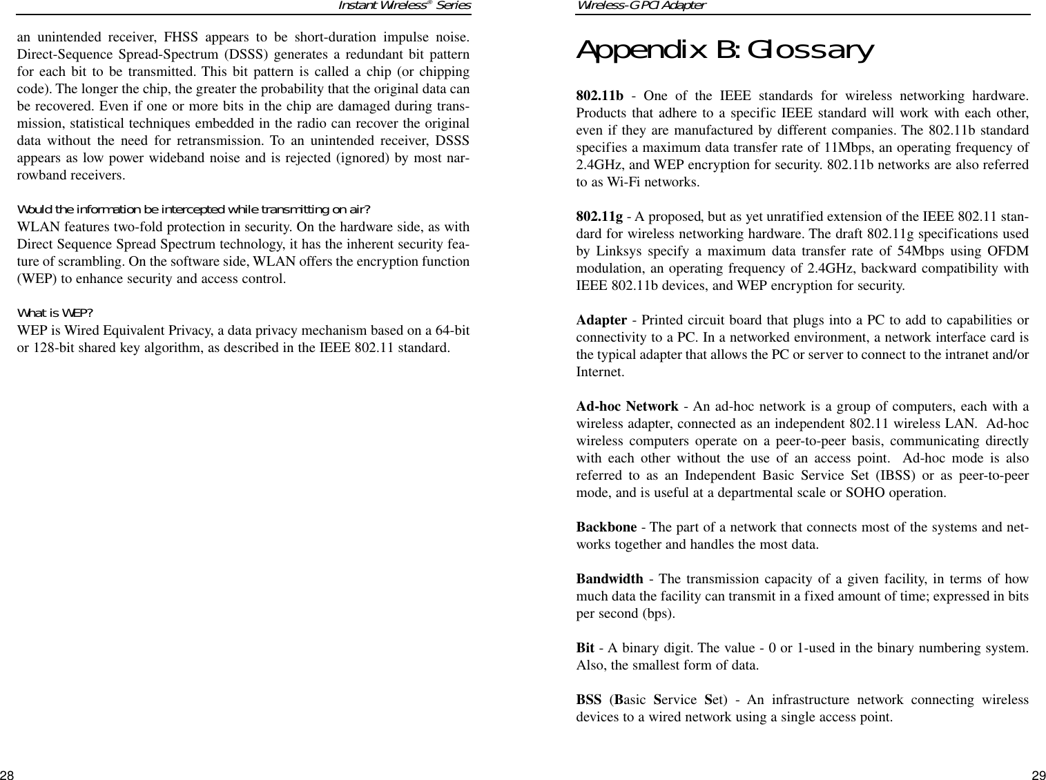 Wireless-G PCI Adapter29Appendix B:Glossary802.11b - One of the IEEE standards for wireless networking hardware.Products that adhere to a specific IEEE standard will work with each other,even if they are manufactured by different companies. The 802.11b standardspecifies a maximum data transfer rate of 11Mbps, an operating frequency of2.4GHz, and WEP encryption for security. 802.11b networks are also referredto as Wi-Fi networks.802.11g - A proposed, but as yet unratified extension of the IEEE 802.11 stan-dard for wireless networking hardware. The draft 802.11g specifications usedby Linksys specify a maximum data transfer rate of 54Mbps using OFDMmodulation, an operating frequency of 2.4GHz, backward compatibility withIEEE 802.11b devices, and WEP encryption for security.Adapter - Printed circuit board that plugs into a PC to add to capabilities orconnectivity to a PC. In a networked environment, a network interface card isthe typical adapter that allows the PC or server to connect to the intranet and/orInternet.Ad-hoc Network - An ad-hoc network is a group of computers, each with awireless adapter, connected as an independent 802.11 wireless LAN.  Ad-hocwireless computers operate on a peer-to-peer basis, communicating directlywith each other without the use of an access point.  Ad-hoc mode is alsoreferred to as an Independent Basic Service Set (IBSS) or as peer-to-peermode, and is useful at a departmental scale or SOHO operation.Backbone - The part of a network that connects most of the systems and net-works together and handles the most data.Bandwidth - The transmission capacity of a given facility, in terms of howmuch data the facility can transmit in a fixed amount of time; expressed in bitsper second (bps).Bit - A binary digit. The value - 0 or 1-used in the binary numbering system.Also, the smallest form of data.BSS (Basic  Service  Set) - An infrastructure network connecting wirelessdevices to a wired network using a single access point.Instant Wireless®Series28an unintended receiver, FHSS appears to be short-duration impulse noise.Direct-Sequence Spread-Spectrum (DSSS) generates a redundant bit patternfor each bit to be transmitted. This bit pattern is called a chip (or chippingcode). The longer the chip, the greater the probability that the original data canbe recovered. Even if one or more bits in the chip are damaged during trans-mission, statistical techniques embedded in the radio can recover the originaldata without the need for retransmission. To an unintended receiver, DSSSappears as low power wideband noise and is rejected (ignored) by most nar-rowband receivers. Would the information be intercepted while transmitting on air?WLAN features two-fold protection in security. On the hardware side, as withDirect Sequence Spread Spectrum technology, it has the inherent security fea-ture of scrambling. On the software side, WLAN offers the encryption function(WEP) to enhance security and access control.What is WEP?WEP is Wired Equivalent Privacy, a data privacy mechanism based on a 64-bitor 128-bit shared key algorithm, as described in the IEEE 802.11 standard.