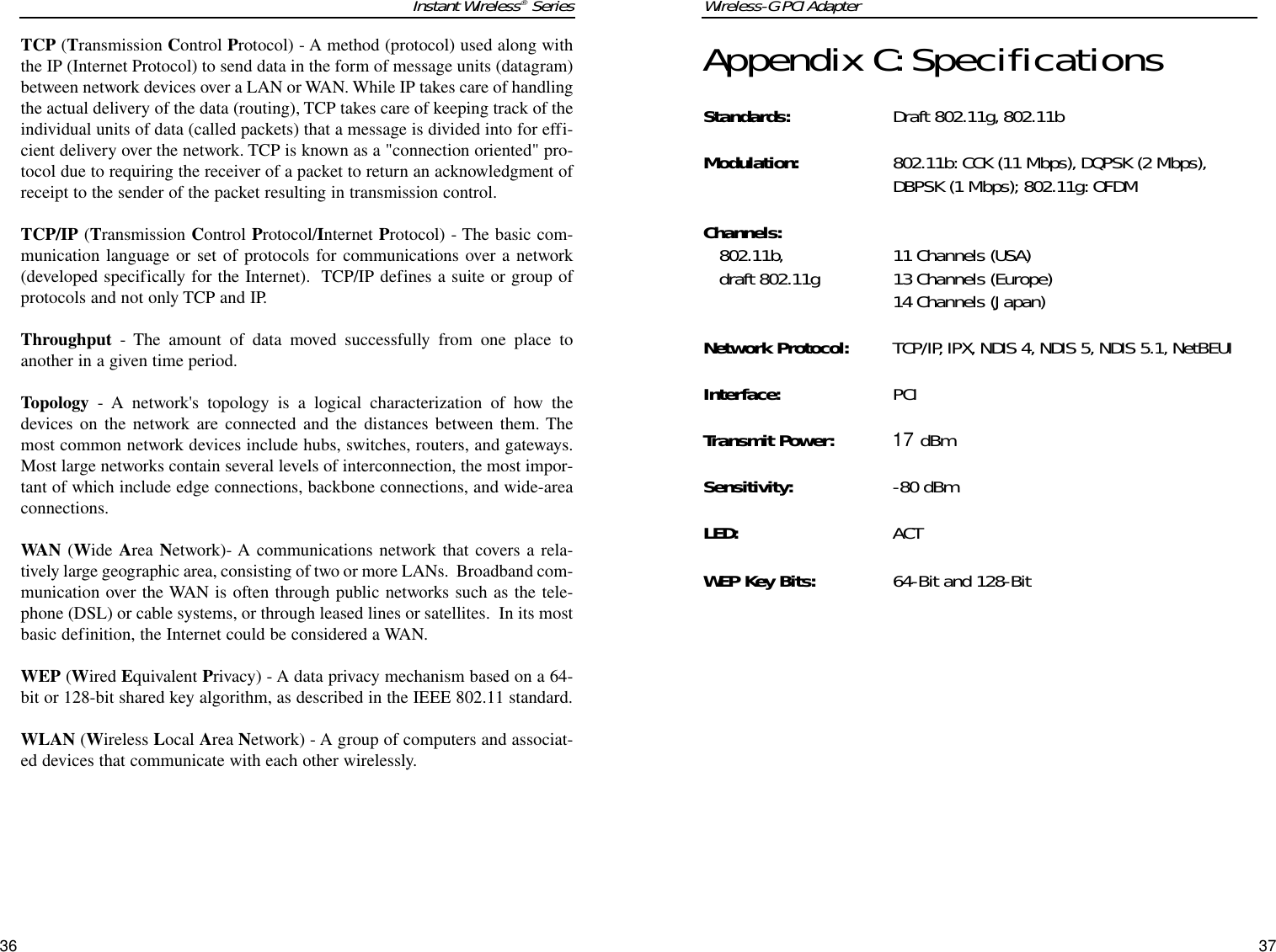 Wireless-G PCI Adapter37Appendix C:SpecificationsStandards: Draft 802.11g, 802.11bModulation: 802.11b: CCK (11 Mbps), DQPSK (2 Mbps),DBPSK (1 Mbps); 802.11g: OFDMChannels:802.11b, 11 Channels (USA)draft 802.11g 13 Channels (Europe)14 Channels (Japan) Network Protocol: TCP/IP, IPX, NDIS 4, NDIS 5, NDIS 5.1, NetBEUIInterface: PCITransmit Power:17 dBmSensitivity: -80 dBmLED: ACTWEP Key Bits: 64-Bit and 128-BitInstant Wireless®SeriesTCP (Transmission Control Protocol) - A method (protocol) used along withthe IP (Internet Protocol) to send data in the form of message units (datagram)between network devices over a LAN or WAN. While IP takes care of handlingthe actual delivery of the data (routing), TCP takes care of keeping track of theindividual units of data (called packets) that a message is divided into for effi-cient delivery over the network. TCP is known as a &quot;connection oriented&quot; pro-tocol due to requiring the receiver of a packet to return an acknowledgment ofreceipt to the sender of the packet resulting in transmission control.TCP/IP (Transmission Control Protocol/Internet Protocol) - The basic com-munication language or set of protocols for communications over a network(developed specifically for the Internet).  TCP/IP defines a suite or group ofprotocols and not only TCP and IP.Throughput - The amount of data moved successfully from one place toanother in a given time period.Topology - A network&apos;s topology is a logical characterization of how thedevices on the network are connected and the distances between them. Themost common network devices include hubs, switches, routers, and gateways.Most large networks contain several levels of interconnection, the most impor-tant of which include edge connections, backbone connections, and wide-areaconnections.WAN (Wide Area Network)- A communications network that covers a rela-tively large geographic area, consisting of two or more LANs.  Broadband com-munication over the WAN is often through public networks such as the tele-phone (DSL) or cable systems, or through leased lines or satellites.  In its mostbasic definition, the Internet could be considered a WAN.WEP (Wired Equivalent Privacy) - A data privacy mechanism based on a 64-bit or 128-bit shared key algorithm, as described in the IEEE 802.11 standard. WLAN (Wireless Local Area Network) - A group of computers and associat-ed devices that communicate with each other wirelessly.36