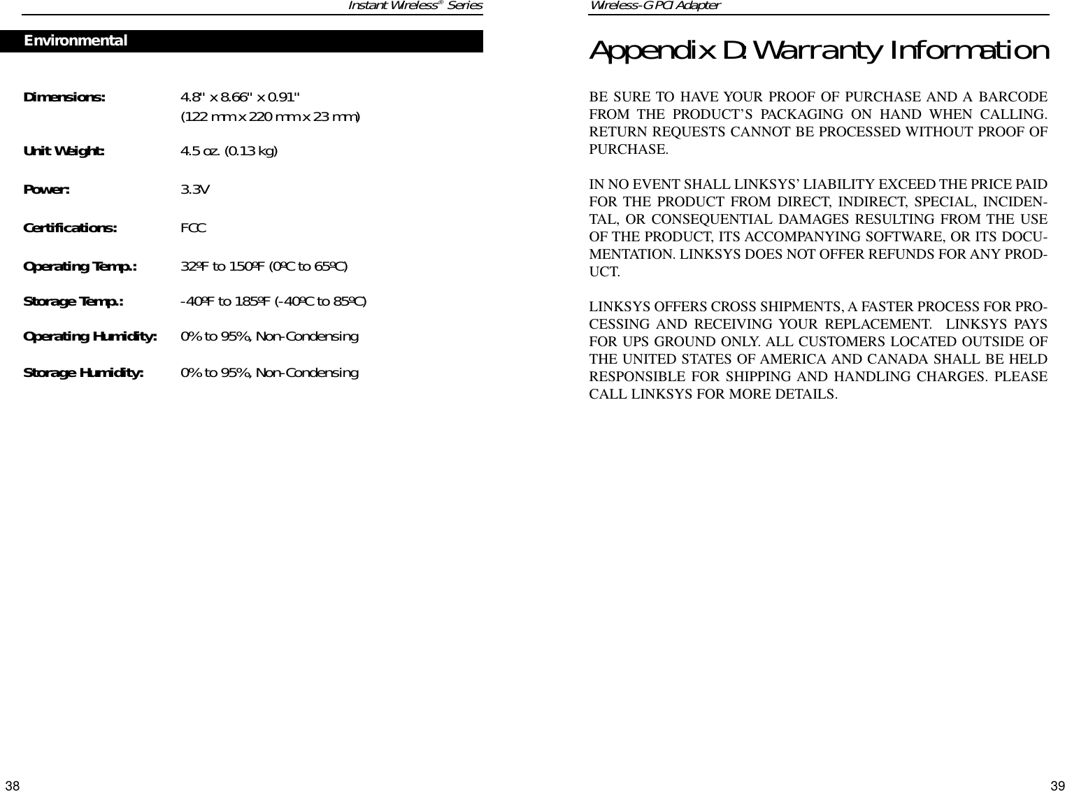 Wireless-G PCI Adapter39Instant Wireless®SeriesDimensions: 4.8&quot; x 8.66&quot; x 0.91&quot; (122 mm x 220 mm x 23 mm)Unit Weight: 4.5 oz. (0.13 kg)Power: 3.3VCertifications: FCCOperating Temp.: 32ºF to 150ºF (0ºC to 65ºC) Storage Temp.: -40ºF to 185ºF (-40ºC to 85ºC) Operating Humidity: 0% to 95%, Non-CondensingStorage Humidity: 0% to 95%, Non-Condensing 38Appendix D:Warranty InformationBE SURE TO HAVE YOUR PROOF OF PURCHASE AND A BARCODEFROM THE PRODUCT’S PACKAGING ON HAND WHEN CALLING.RETURN REQUESTS CANNOT BE PROCESSED WITHOUT PROOF OFPURCHASE. IN NO EVENT SHALL LINKSYS’ LIABILITY EXCEED THE PRICE PAIDFOR THE PRODUCT FROM DIRECT, INDIRECT, SPECIAL, INCIDEN-TAL, OR CONSEQUENTIAL DAMAGES RESULTING FROM THE USEOF THE PRODUCT, ITS ACCOMPANYING SOFTWARE, OR ITS DOCU-MENTATION. LINKSYS DOES NOT OFFER REFUNDS FOR ANY PROD-UCT. LINKSYS OFFERS CROSS SHIPMENTS, A FASTER PROCESS FOR PRO-CESSING AND RECEIVING YOUR REPLACEMENT.  LINKSYS PAYSFOR UPS GROUND ONLY. ALL CUSTOMERS LOCATED OUTSIDE OFTHE UNITED STATES OF AMERICA AND CANADA SHALL BE HELDRESPONSIBLE FOR SHIPPING AND HANDLING CHARGES. PLEASECALL LINKSYS FOR MORE DETAILS.Environmental