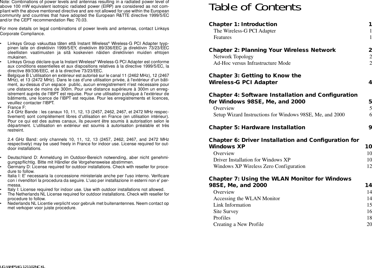 Note: Combinations of power levels and antennas resulting in a radiated power level ofabove 100 mW equivalent isotropic radiated power (EIRP) are considered as not com-pliant with the above mentioned directive and are not allowed for use within the Europeancommunity and countries that have adopted the European R&amp;TTE directive 1999/5/ECand/or the CEPT recommendation Rec 70.03. For more details on legal combinations of power levels and antennas, contact LinksysCorporate Compliance.• Linksys Group vakuuttaa täten että Instant Wireless®Wireless-G PCI Adapter tyyp-pinen laite on direktiivin 1999/5/EY, direktiivin 89/336/EEC ja direktiivin 73/23/EEColeellisten vaatimusten ja sitä koskevien näiden direktiivien muiden ehtojenmukainen.• Linksys Group déclare que la Instant Wireless®Wireless-G PCI Adapter est conformeaux conditions essentielles et aux dispositions relatives à la directive 1999/5/EC, ladirective 89/336/EEC, et à la directive 73/23/EEC.• Belgique B L&apos;utilisation en extérieur est autorisé sur le canal 11 (2462 MHz), 12 (2467MHz), et 13 (2472 MHz). Dans le cas d&apos;une utilisation privée, à l&apos;extérieur d&apos;un bâti-ment, au-dessus d&apos;un espace  public, aucun enregistrement n&apos;est nécessaire pourune distance de moins de 300m. Pour une distance supérieure à 300m un enreg-istrement auprès de l&apos;IBPT est requise. Pour une utilisation publique à l&apos;extérieur debâtiments, une licence de l&apos;IBPT est requise. Pour les enregistrements et licences,veuillez contacter l&apos;IBPT.• France F: 2.4 GHz Bande : les canaux 10, 11, 12, 13 (2457, 2462, 2467, et 2472 MHz respec-tivement) sont complétement libres d&apos;utilisation en France (en utilisation intérieur).Pour ce qui est des autres canaux, ils peuvent être soumis à autorisation selon ledépartment. L&apos;utilisation en extérieur est soumis à autorisation préalable et trèsrestreint. 2.4 GHz Band: only channels 10, 11, 12, 13 (2457, 2462, 2467, and 2472 MHzrespectively) may be used freely in France for indoor use. License required for out-door installations.• Deutschland D: Anmeldung im Outdoor-Bereich notwending, aber nicht genehmi-gungspflichtig. Bitte mit Händler die Vorgehensweise abstimmen.• Germany D: License required for outdoor installations. Check with reseller for proce-dure to follow.• Italia I: E&apos; necessaria la concessione ministeriale anche per l&apos;uso interno. Verificarecon i rivenditori la procedura da seguire. L&apos;uso per installazione in esterni non e&apos; per-messa.• Italy I: License required for indoor use. Use with outdoor installations not allowed.• The Netherlands NL License required for outdoor installations. Check with reseller forprocedure to follow.• Nederlands NL Licentie verplicht voor gebruik met buitenantennes. Neem contact opmet verkoper voor juiste procedure.UG-WMP54G-121102NC KLTable of ContentsChapter 1: Introduction 1The Wireless-G PCI Adapter 1Features 1Chapter 2: Planning Your Wireless Network 2Network Topology 2Ad-Hoc versus Infrastructure Mode 2Chapter 3: Getting to Know theWireless-G PCI Adapter 4Chapter 4: Software Installation and Configurationfor Windows 98SE, Me, and 2000 5Overview 5Setup Wizard Instructions for Windows 98SE, Me, and 2000 6Chapter 5: Hardware Installation 9Chapter 6: Driver Installation and Configuration forWindows XP 10Overview 10Driver Installation for Windows XP 10Windows XP Wireless Zero Configuration 12Chapter 7: Using the WLAN Monitor for Windows98SE, Me, and 2000 14Overview 14Accessing the WLAN Monitor 14Link Information 15Site Survey 16Profiles 18Creating a New Profile 20