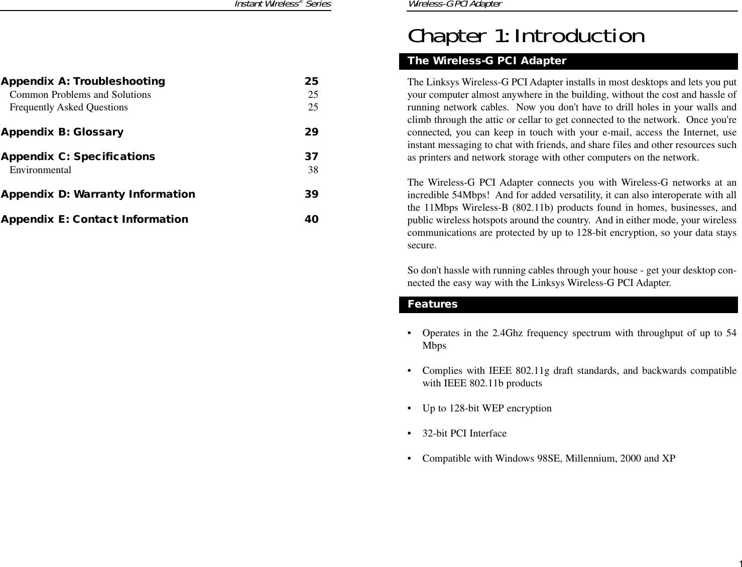 Wireless-G PCI AdapterChapter 1:IntroductionThe Linksys Wireless-G PCI Adapter installs in most desktops and lets you putyour computer almost anywhere in the building, without the cost and hassle ofrunning network cables.  Now you don&apos;t have to drill holes in your walls andclimb through the attic or cellar to get connected to the network.  Once you&apos;reconnected, you can keep in touch with your e-mail, access the Internet, useinstant messaging to chat with friends, and share files and other resources suchas printers and network storage with other computers on the network.The Wireless-G PCI Adapter connects you with Wireless-G networks at anincredible 54Mbps!  And for added versatility, it can also interoperate with allthe 11Mbps Wireless-B (802.11b) products found in homes, businesses, andpublic wireless hotspots around the country.  And in either mode, your wirelesscommunications are protected by up to 128-bit encryption, so your data stayssecure.So don&apos;t hassle with running cables through your house - get your desktop con-nected the easy way with the Linksys Wireless-G PCI Adapter.• Operates in the 2.4Ghz frequency spectrum with throughput of up to 54Mbps• Complies with IEEE 802.11g draft standards, and backwards compatiblewith IEEE 802.11b products• Up to 128-bit WEP encryption• 32-bit PCI Interface• Compatible with Windows 98SE, Millennium, 2000 and XPThe Wireless-G PCI AdapterFeatures1Instant Wireless®SeriesAppendix A: Troubleshooting 25Common Problems and Solutions 25Frequently Asked Questions 25Appendix B: Glossary 29Appendix C: Specifications 37Environmental 38Appendix D: Warranty Information 39Appendix E: Contact Information 40