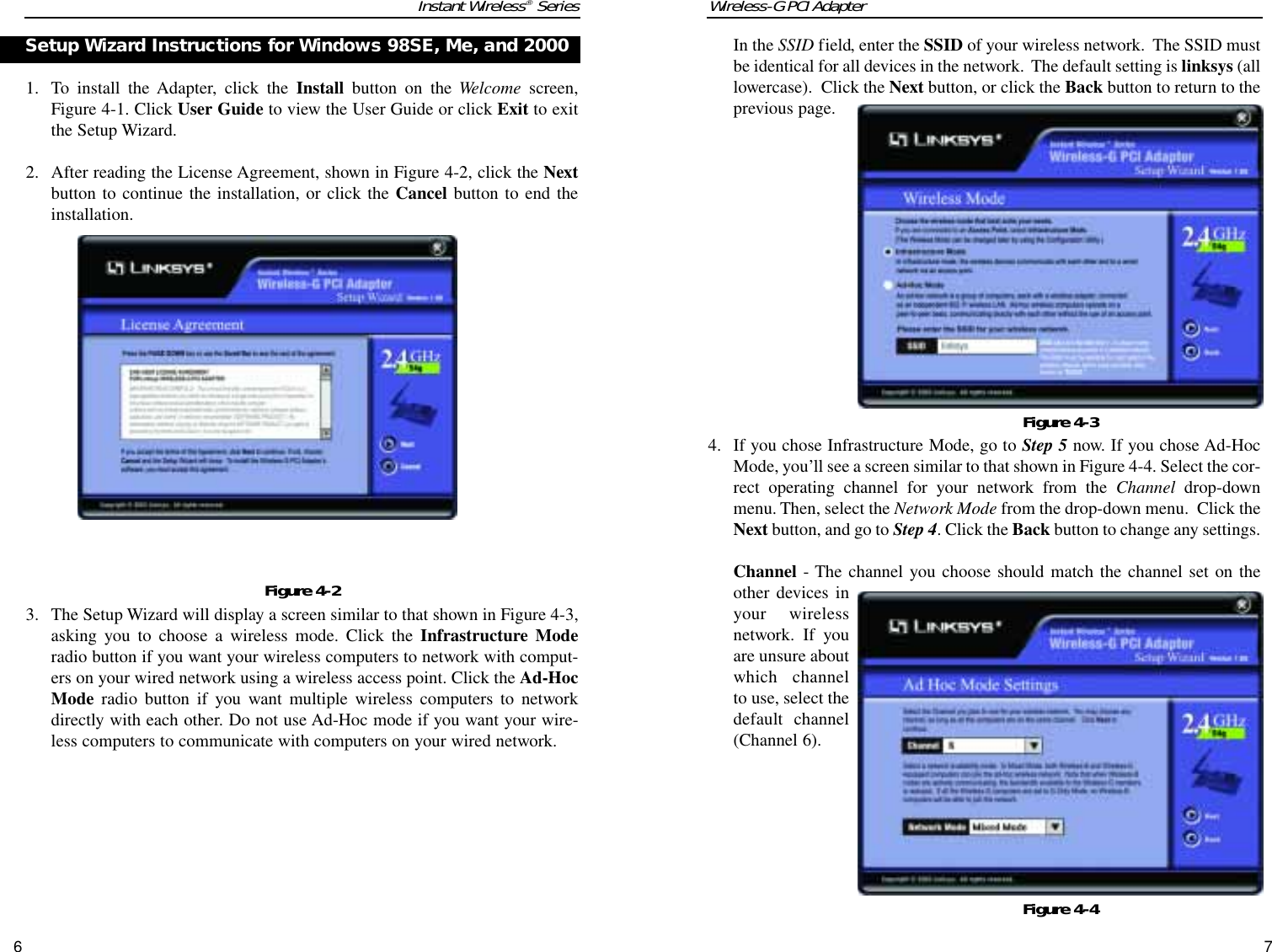 Wireless-G PCI Adapter7Instant Wireless®Series61. To install the Adapter, click the Install button on the Welcome screen,Figure 4-1. Click User Guide to view the User Guide or click Exit to exitthe Setup Wizard.2. After reading the License Agreement, shown in Figure 4-2, click the Nextbutton to continue the installation, or click the Cancel button to end theinstallation.3. The Setup Wizard will display a screen similar to that shown in Figure 4-3,asking you to choose a wireless mode. Click the Infrastructure Moderadio button if you want your wireless computers to network with comput-ers on your wired network using a wireless access point. Click the Ad-HocMode radio button if you want multiple wireless computers to networkdirectly with each other. Do not use Ad-Hoc mode if you want your wire-less computers to communicate with computers on your wired network. Setup Wizard Instructions for Windows 98SE, Me, and 2000 Figure 4-2In the SSID field, enter the SSID of your wireless network.  The SSID mustbe identical for all devices in the network.  The default setting is linksys (alllowercase).  Click the Next button, or click the Back button to return to theprevious page.4. If you chose Infrastructure Mode, go to Step 5 now. If you chose Ad-HocMode, you’ll see a screen similar to that shown in Figure 4-4. Select the cor-rect operating channel for your network from the Channel drop-downmenu. Then, select the Network Mode from the drop-down menu.  Click theNext button, and go to Step 4. Click the Back button to change any settings.Channel - The channel you choose should match the channel set on theother devices inyour wirelessnetwork. If youare unsure aboutwhich channelto use, select thedefault channel(Channel 6).Figure 4-3Figure 4-4