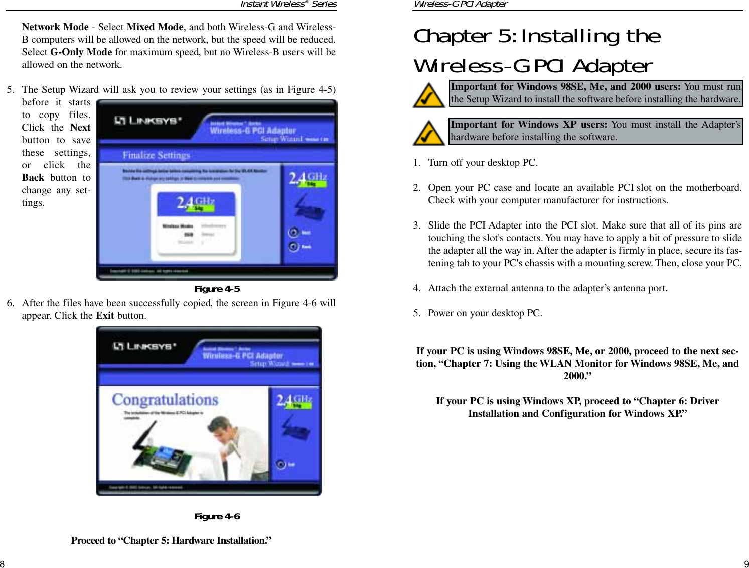 Wireless-G PCI Adapter9Chapter 5:Installing theWireless-G PCI Adapter1. Turn off your desktop PC.  2. Open your PC case and locate an available PCI slot on the motherboard.Check with your computer manufacturer for instructions. 3.  Slide the PCI Adapter into the PCI slot. Make sure that all of its pins aretouching the slot&apos;s contacts. You may have to apply a bit of pressure to slidethe adapter all the way in. After the adapter is firmly in place, secure its fas-tening tab to your PC&apos;s chassis with a mounting screw. Then, close your PC.4. Attach the external antenna to the adapter’s antenna port.5. Power on your desktop PC.If your PC is using Windows 98SE, Me, or 2000, proceed to the next sec-tion, “Chapter 7: Using the WLAN Monitor for Windows 98SE, Me, and2000.” If your PC is using Windows XP, proceed to “Chapter 6: DriverInstallation and Configuration for Windows XP.”Important for Windows 98SE, Me, and 2000 users: You must runthe Setup Wizard to install the software before installing the hardware.Important for Windows XP users: You must install the Adapter’shardware before installing the software.Instant Wireless®Series8Network Mode - Select Mixed Mode, and both Wireless-G and Wireless-B computers will be allowed on the network, but the speed will be reduced.Select G-Only Mode for maximum speed, but no Wireless-B users will beallowed on the network. 5. The Setup Wizard will ask you to review your settings (as in Figure 4-5)before it startsto copy files.Click the Nextbutton to savethese settings,or click theBack button tochange any set-tings.6. After the files have been successfully copied, the screen in Figure 4-6 willappear. Click the Exit button.Proceed to “Chapter 5: Hardware Installation.”Figure 4-5Figure 4-6