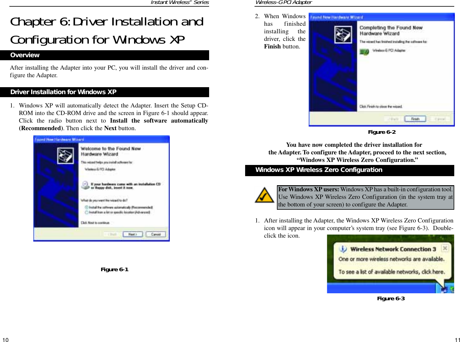 Wireless-G PCI Adapter2. When Windowshas finishedinstalling thedriver, click theFinish button.You have now completed the driver installation forthe Adapter. To configure the Adapter, proceed to the next section,“Windows XP Wireless Zero Configuration.”1. After installing the Adapter, the Windows XP Wireless Zero Configurationicon will appear in your computer’s system tray (see Figure 6-3).  Double-click the icon.  11Instant Wireless®SeriesChapter 6:Driver Installation andConfiguration for Windows XPAfter installing the Adapter into your PC, you will install the driver and con-figure the Adapter.1. Windows XP will automatically detect the Adapter. Insert the Setup CD-ROM into the CD-ROM drive and the screen in Figure 6-1 should appear.Click the radio button next to Install the software automatically(Recommended). Then click the Next button.10Figure 6-2Figure 6-1OverviewDriver Installation for Windows XPFor Windows XP users: Windows XP has a built-in configuration tool.Use Windows XP Wireless Zero Configuration (in the system tray atthe bottom of your screen) to configure the Adapter.Windows XP Wireless Zero ConfigurationFigure 6-3