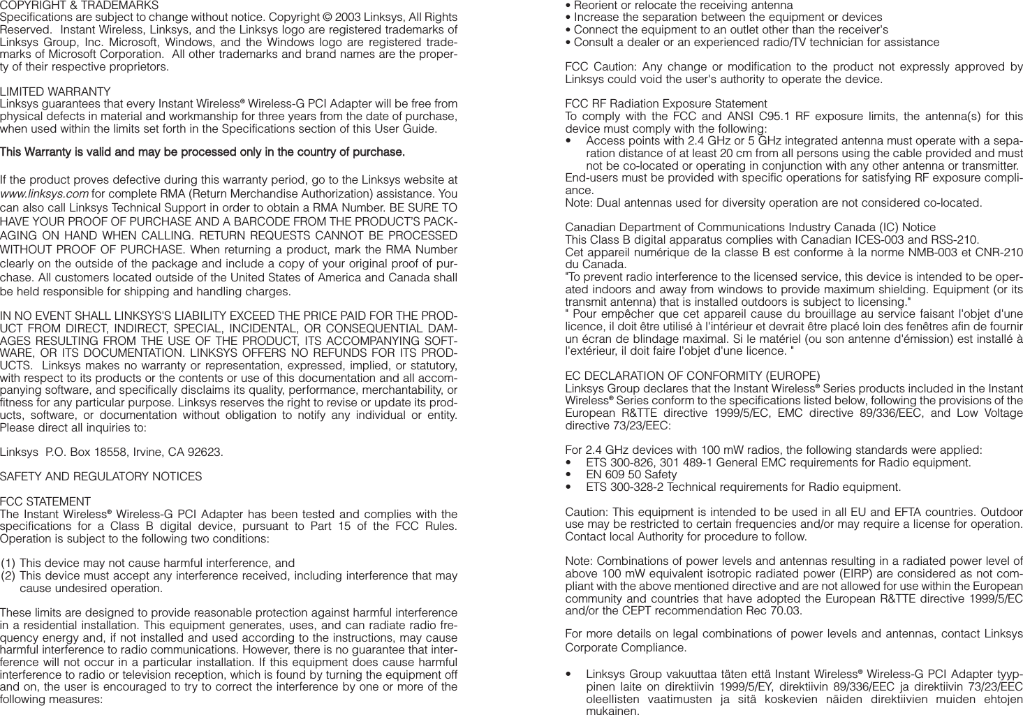 COPYRIGHT &amp; TRADEMARKS Specifications are subject to change without notice. Copyright © 2003 Linksys, All RightsReserved.  Instant Wireless, Linksys, and the Linksys logo are registered trademarks ofLinksys Group, Inc. Microsoft, Windows, and the Windows logo are registered trade-marks of Microsoft Corporation.  All other trademarks and brand names are the proper-ty of their respective proprietors. LIMITED WARRANTY Linksys guarantees that every Instant Wireless®Wireless-G PCI Adapter will be free fromphysical defects in material and workmanship for three years from the date of purchase,when used within the limits set forth in the Specifications section of this User Guide.TThhiiss  WWaarrrraannttyy  iiss  vvaalliidd  aanndd  mmaayy  bbee  pprroocceesssseedd  oonnllyy  iinn  tthhee  ccoouunnttrryy  ooff  ppuurrcchhaassee..If the product proves defective during this warranty period, go to the Linksys website atwww.linksys.comfor complete RMA (Return Merchandise Authorization) assistance. Youcan also call Linksys Technical Support in order to obtain a RMA Number. BE SURE TOHAVE YOUR PROOF OF PURCHASE AND A BARCODE FROM THE PRODUCT’S PACK-AGING ON HAND WHEN CALLING. RETURN REQUESTS CANNOT BE PROCESSEDWITHOUT PROOF OF PURCHASE. When returning a product, mark the RMA Numberclearly on the outside of the package and include a copy of your original proof of pur-chase. All customers located outside of the United States of America and Canada shallbe held responsible for shipping and handling charges.IN NO EVENT SHALL LINKSYS&apos;S LIABILITY EXCEED THE PRICE PAID FOR THE PROD-UCT FROM DIRECT, INDIRECT, SPECIAL, INCIDENTAL, OR CONSEQUENTIAL DAM-AGES RESULTING FROM THE USE OF THE PRODUCT, ITS ACCOMPANYING SOFT-WARE, OR ITS DOCUMENTATION. LINKSYS OFFERS NO REFUNDS FOR ITS PROD-UCTS.  Linksys makes no warranty or representation, expressed, implied, or statutory,with respect to its products or the contents or use of this documentation and all accom-panying software, and specifically disclaims its quality, performance, merchantability, orfitness for any particular purpose. Linksys reserves the right to revise or update its prod-ucts, software, or documentation without obligation to notify any individual or entity.Please direct all inquiries to:Linksys  P.O. Box 18558, Irvine, CA 92623.   SAFETY AND REGULATORY NOTICESFCC STATEMENTThe Instant Wireless®Wireless-G PCI Adapter has been tested and complies with thespecifications for a Class B digital device, pursuant to Part 15 of the FCC Rules.Operation is subject to the following two conditions:(1) This device may not cause harmful interference, and (2) This device must accept any interference received, including interference that maycause undesired operation.These limits are designed to provide reasonable protection against harmful interferencein a residential installation. This equipment generates, uses, and can radiate radio fre-quency energy and, if not installed and used according to the instructions, may causeharmful interference to radio communications. However, there is no guarantee that inter-ference will not occur in a particular installation. If this equipment does cause harmfulinterference to radio or television reception, which is found by turning the equipment offand on, the user is encouraged to try to correct the interference by one or more of thefollowing measures:• Reorient or relocate the receiving antenna• Increase the separation between the equipment or devices• Connect the equipment to an outlet other than the receiver&apos;s• Consult a dealer or an experienced radio/TV technician for assistanceFCC Caution: Any change or modification to the product not expressly approved byLinksys could void the user&apos;s authority to operate the device.FCC RF Radiation Exposure StatementTo comply with the FCC and ANSI C95.1 RF exposure limits, the antenna(s) for thisdevice must comply with the following:• Access points with 2.4 GHz or 5 GHz integrated antenna must operate with a sepa-ration distance of at least 20 cm from all persons using the cable provided and mustnot be co-located or operating in conjunction with any other antenna or transmitter.End-users must be provided with specific operations for satisfying RF exposure compli-ance.Note: Dual antennas used for diversity operation are not considered co-located.Canadian Department of Communications Industry Canada (IC) NoticeThis Class B digital apparatus complies with Canadian ICES-003 and RSS-210.Cet appareil numérique de la classe B est conforme à la norme NMB-003 et CNR-210du Canada.&quot;To prevent radio interference to the licensed service, this device is intended to be oper-ated indoors and away from windows to provide maximum shielding. Equipment (or itstransmit antenna) that is installed outdoors is subject to licensing.&quot;&quot; Pour empêcher que cet appareil cause du brouillage au service faisant l&apos;objet d&apos;unelicence, il doit être utilisé à l&apos;intérieur et devrait être placé loin des fenêtres afin de fournirun écran de blindage maximal. Si le matériel (ou son antenne d&apos;émission) est installé àl&apos;extérieur, il doit faire l&apos;objet d&apos;une licence. &quot;EC DECLARATION OF CONFORMITY (EUROPE)Linksys Group declares that the Instant Wireless®Series products included in the InstantWireless®Series conform to the specifications listed below, following the provisions of theEuropean R&amp;TTE directive 1999/5/EC, EMC directive 89/336/EEC, and Low Voltagedirective 73/23/EEC:  For 2.4 GHz devices with 100 mW radios, the following standards were applied: • ETS 300-826, 301 489-1 General EMC requirements for Radio equipment.• EN 609 50 Safety• ETS 300-328-2 Technical requirements for Radio equipment.Caution: This equipment is intended to be used in all EU and EFTA countries. Outdooruse may be restricted to certain frequencies and/or may require a license for operation.Contact local Authority for procedure to follow.Note: Combinations of power levels and antennas resulting in a radiated power level ofabove 100 mW equivalent isotropic radiated power (EIRP) are considered as not com-pliant with the above mentioned directive and are not allowed for use within the Europeancommunity and countries that have adopted the European R&amp;TTE directive 1999/5/ECand/or the CEPT recommendation Rec 70.03. For more details on legal combinations of power levels and antennas, contact LinksysCorporate Compliance.• Linksys Group vakuuttaa täten että Instant Wireless®Wireless-G PCI Adapter tyyp-pinen laite on direktiivin 1999/5/EY, direktiivin 89/336/EEC ja direktiivin 73/23/EEColeellisten vaatimusten ja sitä koskevien näiden direktiivien muiden ehtojenmukainen.