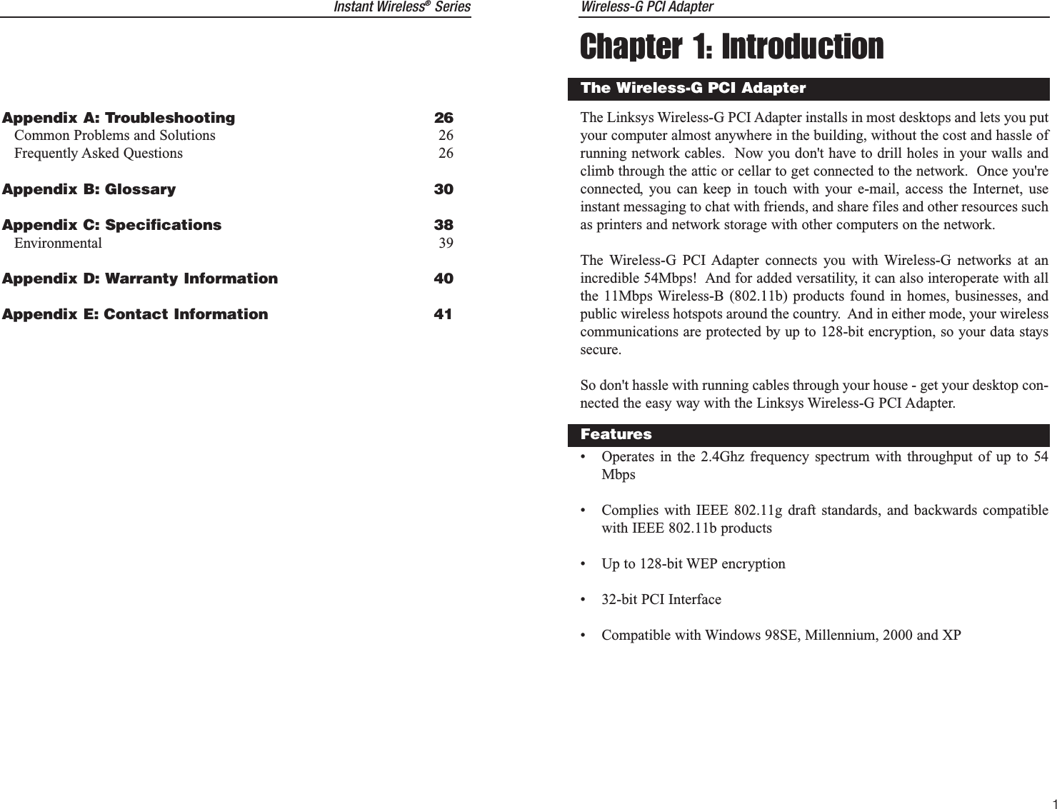 Instant Wireless®Series Wireless-G PCI AdapterChapter 1: IntroductionThe Linksys Wireless-G PCI Adapter installs in most desktops and lets you putyour computer almost anywhere in the building, without the cost and hassle ofrunning network cables.  Now you don&apos;t have to drill holes in your walls andclimb through the attic or cellar to get connected to the network.  Once you&apos;reconnected, you can keep in touch with your e-mail, access the Internet, useinstant messaging to chat with friends, and share files and other resources suchas printers and network storage with other computers on the network.The Wireless-G PCI Adapter connects you with Wireless-G networks at anincredible 54Mbps!  And for added versatility, it can also interoperate with allthe 11Mbps Wireless-B (802.11b) products found in homes, businesses, andpublic wireless hotspots around the country.  And in either mode, your wirelesscommunications are protected by up to 128-bit encryption, so your data stayssecure.So don&apos;t hassle with running cables through your house - get your desktop con-nected the easy way with the Linksys Wireless-G PCI Adapter.• Operates in the 2.4Ghz frequency spectrum with throughput of up to 54Mbps• Complies with IEEE 802.11g draft standards, and backwards compatiblewith IEEE 802.11b products• Up to 128-bit WEP encryption• 32-bit PCI Interface• Compatible with Windows 98SE, Millennium, 2000 and XPThe Wireless-G PCI AdapterFeatures1Appendix A: Troubleshooting 26Common Problems and Solutions 26Frequently Asked Questions 26Appendix B: Glossary 30Appendix C: Specifications 38Environmental 39Appendix D: Warranty Information 40Appendix E: Contact Information 41