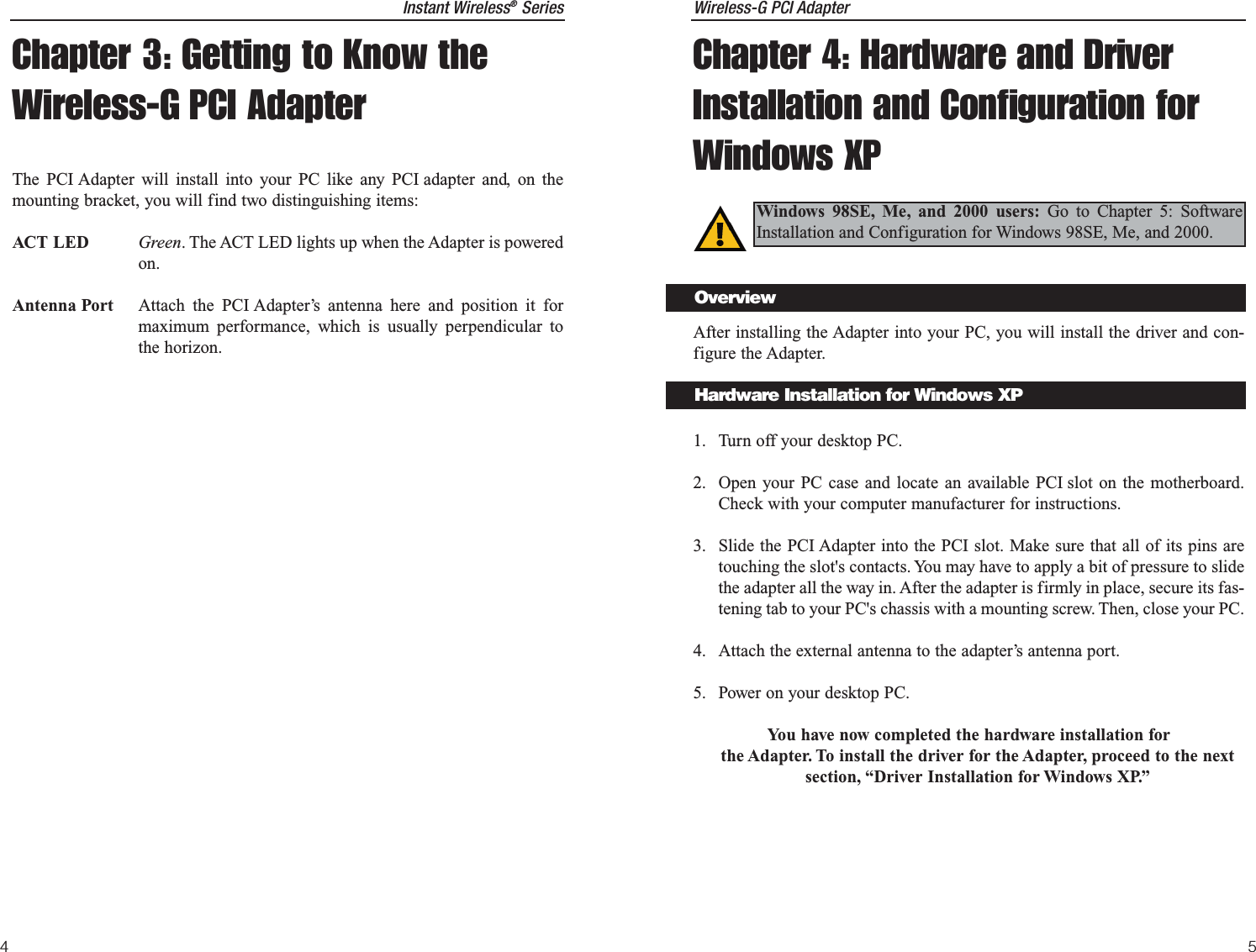 Wireless-G PCI Adapter5Chapter 4: Hardware and DriverInstallation and Configuration forWindows XPAfter installing the Adapter into your PC, you will install the driver and con-figure the Adapter.1. Turn off your desktop PC.  2. Open your PC case and locate an available PCI slot on the motherboard.Check with your computer manufacturer for instructions. 3.  Slide the PCI Adapter into the PCI slot. Make sure that all of its pins aretouching the slot&apos;s contacts. You may have to apply a bit of pressure to slidethe adapter all the way in. After the adapter is firmly in place, secure its fas-tening tab to your PC&apos;s chassis with a mounting screw. Then, close your PC.4. Attach the external antenna to the adapter’s antenna port.5. Power on your desktop PC.You have now completed the hardware installation forthe Adapter. To install the driver for the Adapter, proceed to the nextsection, “Driver Installation for Windows XP.”Instant Wireless®Series4Chapter 3: Getting to Know theWireless-G PCI AdapterThe PCI Adapter will install into your PC like any PCI adapter and, on themounting bracket, you will find two distinguishing items:ACT LED Green. The ACT LED lights up when the Adapter is poweredon.Antenna Port Attach the PCI Adapter’s antenna here and position it formaximum performance, which is usually perpendicular tothe horizon.Windows 98SE, Me, and 2000 users: Go to Chapter 5: SoftwareInstallation and Configuration for Windows 98SE, Me, and 2000.Hardware Installation for Windows XPOverview