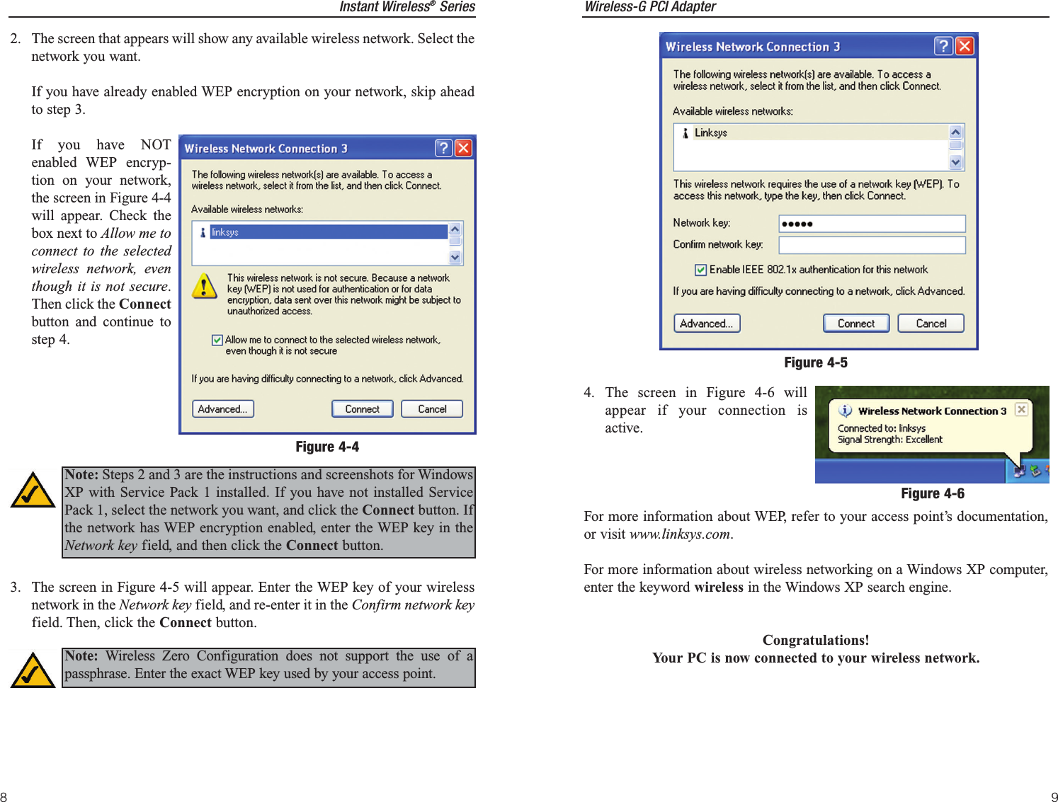 Instant Wireless®Series82. The screen that appears will show any available wireless network. Select thenetwork you want. If you have already enabled WEP encryption on your network, skip aheadto step 3. If you have NOTenabled WEP encryp-tion on your network,the screen in Figure 4-4will appear. Check thebox next to Allow me toconnect to the selectedwireless network, eventhough it is not secure.Then click the Connectbutton and continue tostep 4.3. The screen in Figure 4-5 will appear. Enter the WEP key of your wirelessnetwork in the Network key field, and re-enter it in the Confirm network keyfield. Then, click the Connect button.Figure 4-4Note: Steps 2 and 3 are the instructions and screenshots for WindowsXP with Service Pack 1 installed. If you have not installed ServicePack 1, select the network you want, and click the Connect button. Ifthe network has WEP encryption enabled, enter the WEP key in theNetwork key field, and then click the Connect button.Note: Wireless Zero Configuration does not support the use of apassphrase. Enter the exact WEP key used by your access point.Wireless-G PCI Adapter94. The screen in Figure 4-6 willappear if your connection isactive.For more information about WEP, refer to your access point’s documentation,or visit www.linksys.com.For more information about wireless networking on a Windows XP computer,enter the keyword wireless in the Windows XP search engine.Congratulations!Your PC is now connected to your wireless network.Figure 4-5Figure 4-6