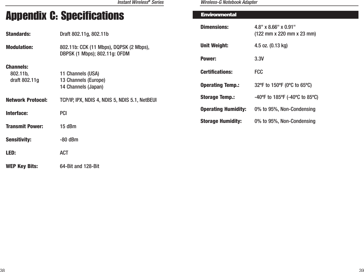 Wireless-G Notebook AdapterDimensions: 4.8&quot; x 8.66&quot; x 0.91&quot; (122 mm x 220 mm x 23 mm)Unit Weight: 4.5 oz. (0.13 kg)Power: 3.3VCertifications: FCCOperating Temp.: 32ºF to 150ºF (0ºC to 65ºC) Storage Temp.: -40ºF to 185ºF (-40ºC to 85ºC) Operating Humidity: 0% to 95%, Non-CondensingStorage Humidity: 0% to 95%, Non-Condensing 39Instant Wireless®Series38EnvironmentalAppendix C: SpecificationsStandards: Draft 802.11g, 802.11bModulation: 802.11b: CCK (11 Mbps), DQPSK (2 Mbps),DBPSK (1 Mbps); 802.11g: OFDMChannels:802.11b, 11 Channels (USA)draft 802.11g 13 Channels (Europe)14 Channels (Japan) Network Protocol: TCP/IP, IPX, NDIS 4, NDIS 5, NDIS 5.1, NetBEUIInterface: PCITransmit Power: 15 dBmSensitivity: -80 dBmLED: ACTWEP Key Bits: 64-Bit and 128-Bit