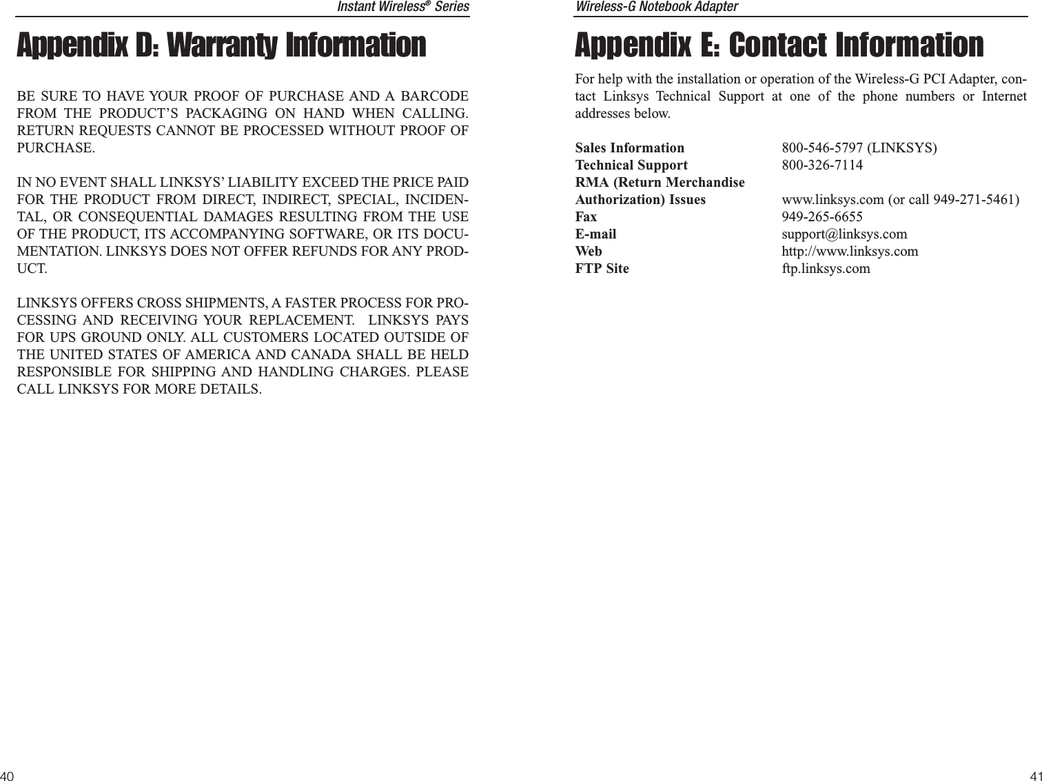 Wireless-G Notebook Adapter41Instant Wireless®Series40Appendix E: Contact InformationFor help with the installation or operation of the Wireless-G PCI Adapter, con-tact Linksys Technical Support at one of the phone numbers or Internetaddresses below.Sales Information 800-546-5797 (LINKSYS)Technical Support 800-326-7114RMA (Return MerchandiseAuthorization) Issues www.linksys.com (or call 949-271-5461)Fax 949-265-6655E-mail support@linksys.comWeb http://www.linksys.comFTP Site ftp.linksys.comAppendix D: Warranty InformationBE SURE TO HAVE YOUR PROOF OF PURCHASE AND A BARCODEFROM THE PRODUCT’S PACKAGING ON HAND WHEN CALLING.RETURN REQUESTS CANNOT BE PROCESSED WITHOUT PROOF OFPURCHASE. IN NO EVENT SHALL LINKSYS’ LIABILITY EXCEED THE PRICE PAIDFOR THE PRODUCT FROM DIRECT, INDIRECT, SPECIAL, INCIDEN-TAL, OR CONSEQUENTIAL DAMAGES RESULTING FROM THE USEOF THE PRODUCT, ITS ACCOMPANYING SOFTWARE, OR ITS DOCU-MENTATION. LINKSYS DOES NOT OFFER REFUNDS FOR ANY PROD-UCT. LINKSYS OFFERS CROSS SHIPMENTS, A FASTER PROCESS FOR PRO-CESSING AND RECEIVING YOUR REPLACEMENT.  LINKSYS PAYSFOR UPS GROUND ONLY. ALL CUSTOMERS LOCATED OUTSIDE OFTHE UNITED STATES OF AMERICA AND CANADA SHALL BE HELDRESPONSIBLE FOR SHIPPING AND HANDLING CHARGES. PLEASECALL LINKSYS FOR MORE DETAILS.