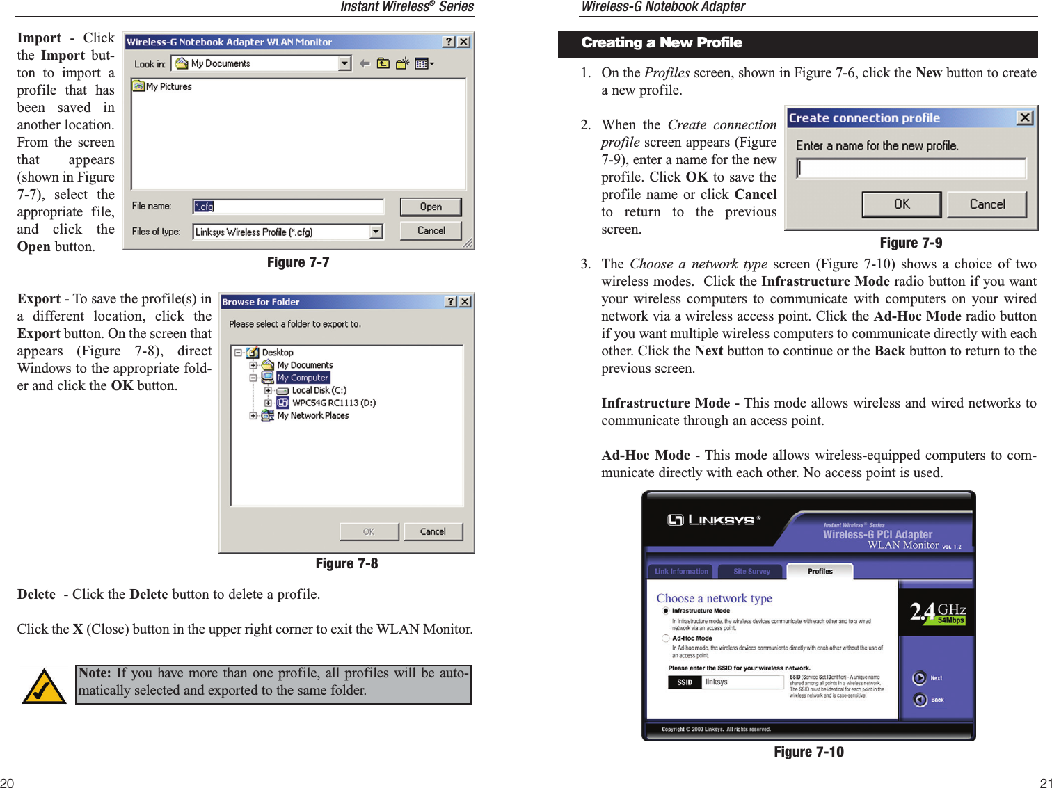 Wireless-G Notebook Adapter1. On the Profiles screen, shown in Figure 7-6, click the New button to createa new profile.2. When the Create connectionprofile screen appears (Figure7-9), enter a name for the newprofile. Click OK to save theprofile name or click Cancelto return to the previousscreen.3. The  Choose a network type screen (Figure 7-10) shows a choice of twowireless modes.  Click the Infrastructure Mode radio button if you wantyour wireless computers to communicate with computers on your wirednetwork via a wireless access point. Click the Ad-Hoc Mode radio buttonif you want multiple wireless computers to communicate directly with eachother. Click the Next button to continue or the Back button to return to theprevious screen.Infrastructure Mode - This mode allows wireless and wired networks tocommunicate through an access point.Ad-Hoc Mode - This mode allows wireless-equipped computers to com-municate directly with each other. No access point is used.21Instant Wireless®Series20Figure 7-10Figure 7-9Creating a New ProfileImport - Clickthe  Import but-ton to import aprofile that hasbeen saved inanother location.From the screenthat appears(shown in Figure7-7), select theappropriate file,and click theOpen button.Export - To save the profile(s) ina different location, click theExport button. On the screen thatappears (Figure 7-8), directWindows to the appropriate fold-er and click the OK button.Delete  - Click the Delete button to delete a profile. Click the X (Close) button in the upper right corner to exit the WLAN Monitor.Figure 7-7Figure 7-8Note: If you have more than one profile, all profiles will be auto-matically selected and exported to the same folder.