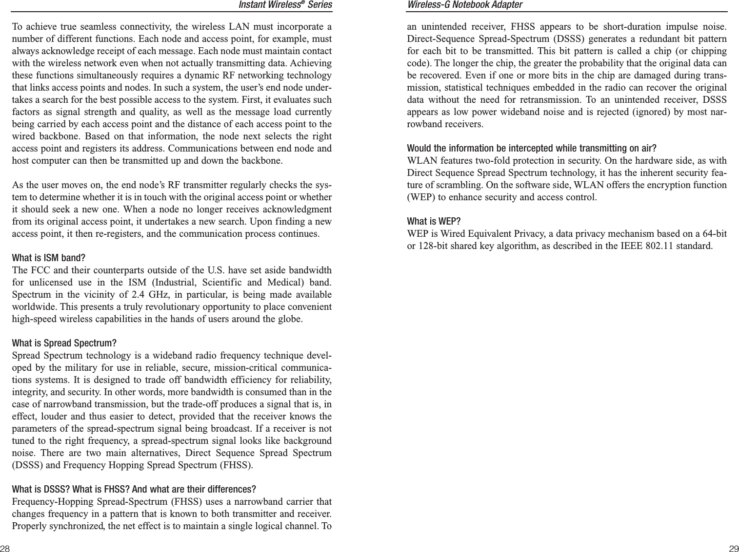 Wireless-G Notebook Adapter29Instant Wireless®Series28an unintended receiver, FHSS appears to be short-duration impulse noise.Direct-Sequence Spread-Spectrum (DSSS) generates a redundant bit patternfor each bit to be transmitted. This bit pattern is called a chip (or chippingcode). The longer the chip, the greater the probability that the original data canbe recovered. Even if one or more bits in the chip are damaged during trans-mission, statistical techniques embedded in the radio can recover the originaldata without the need for retransmission. To an unintended receiver, DSSSappears as low power wideband noise and is rejected (ignored) by most nar-rowband receivers. Would the information be intercepted while transmitting on air?WLAN features two-fold protection in security. On the hardware side, as withDirect Sequence Spread Spectrum technology, it has the inherent security fea-ture of scrambling. On the software side, WLAN offers the encryption function(WEP) to enhance security and access control.What is WEP?WEP is Wired Equivalent Privacy, a data privacy mechanism based on a 64-bitor 128-bit shared key algorithm, as described in the IEEE 802.11 standard.To achieve true seamless connectivity, the wireless LAN must incorporate anumber of different functions. Each node and access point, for example, mustalways acknowledge receipt of each message. Each node must maintain contactwith the wireless network even when not actually transmitting data. Achievingthese functions simultaneously requires a dynamic RF networking technologythat links access points and nodes. In such a system, the user’s end node under-takes a search for the best possible access to the system. First, it evaluates suchfactors as signal strength and quality, as well as the message load currentlybeing carried by each access point and the distance of each access point to thewired backbone. Based on that information, the node next selects the rightaccess point and registers its address. Communications between end node andhost computer can then be transmitted up and down the backbone.As the user moves on, the end node’s RF transmitter regularly checks the sys-tem to determine whether it is in touch with the original access point or whetherit should seek a new one. When a node no longer receives acknowledgmentfrom its original access point, it undertakes a new search. Upon finding a newaccess point, it then re-registers, and the communication process continues.What is ISM band?The FCC and their counterparts outside of the U.S. have set aside bandwidthfor unlicensed use in the ISM (Industrial, Scientific and Medical) band.Spectrum in the vicinity of 2.4 GHz, in particular, is being made availableworldwide. This presents a truly revolutionary opportunity to place convenienthigh-speed wireless capabilities in the hands of users around the globe. What is Spread Spectrum?Spread Spectrum technology is a wideband radio frequency technique devel-oped by the military for use in reliable, secure, mission-critical communica-tions systems. It is designed to trade off bandwidth efficiency for reliability,integrity, and security. In other words, more bandwidth is consumed than in thecase of narrowband transmission, but the trade-off produces a signal that is, ineffect, louder and thus easier to detect, provided that the receiver knows theparameters of the spread-spectrum signal being broadcast. If a receiver is nottuned to the right frequency, a spread-spectrum signal looks like backgroundnoise. There are two main alternatives, Direct Sequence Spread Spectrum(DSSS) and Frequency Hopping Spread Spectrum (FHSS).What is DSSS? What is FHSS? And what are their differences?Frequency-Hopping Spread-Spectrum (FHSS) uses a narrowband carrier thatchanges frequency in a pattern that is known to both transmitter and receiver.Properly synchronized, the net effect is to maintain a single logical channel. To