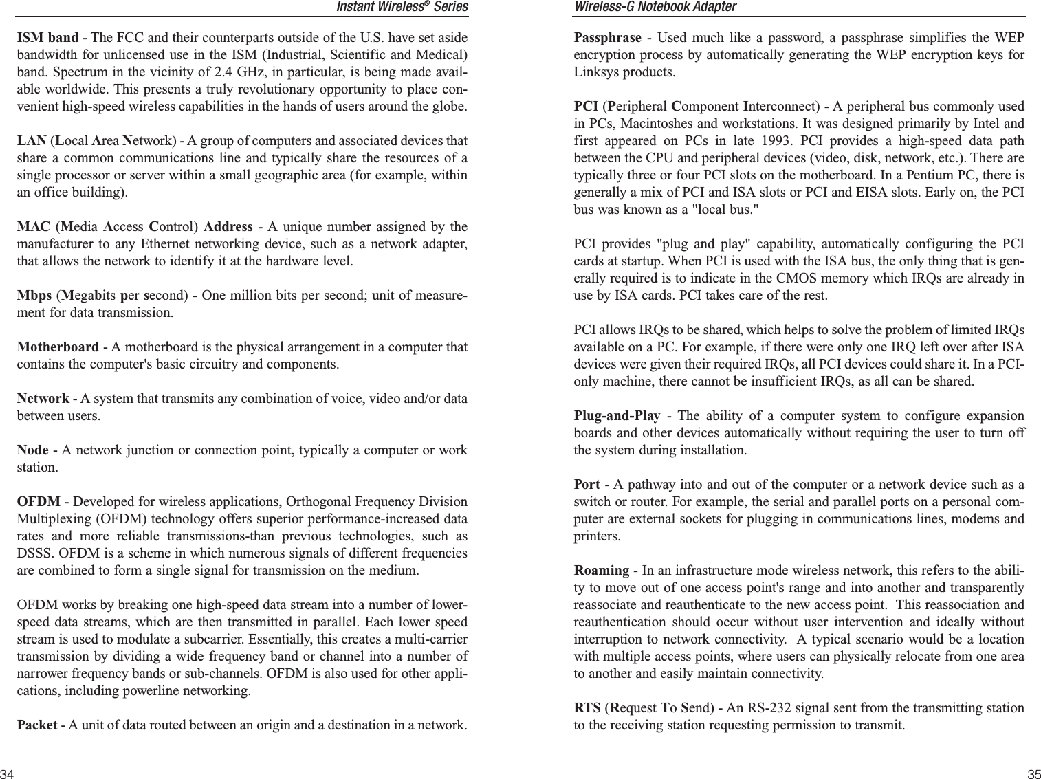 Wireless-G Notebook AdapterPassphrase - Used much like a password, a passphrase simplifies the WEPencryption process by automatically generating the WEP encryption keys forLinksys products.PCI (Peripheral Component Interconnect) - A peripheral bus commonly usedin PCs, Macintoshes and workstations. It was designed primarily by Intel andfirst appeared on PCs in late 1993. PCI provides a high-speed data pathbetween the CPU and peripheral devices (video, disk, network, etc.). There aretypically three or four PCI slots on the motherboard. In a Pentium PC, there isgenerally a mix of PCI and ISA slots or PCI and EISA slots. Early on, the PCIbus was known as a &quot;local bus.&quot;PCI provides &quot;plug and play&quot; capability, automatically configuring the PCIcards at startup. When PCI is used with the ISA bus, the only thing that is gen-erally required is to indicate in the CMOS memory which IRQs are already inuse by ISA cards. PCI takes care of the rest.PCI allows IRQs to be shared, which helps to solve the problem of limited IRQsavailable on a PC. For example, if there were only one IRQ left over after ISAdevices were given their required IRQs, all PCI devices could share it. In a PCI-only machine, there cannot be insufficient IRQs, as all can be shared.Plug-and-Play - The ability of a computer system to configure expansionboards and other devices automatically without requiring the user to turn offthe system during installation.Port - A pathway into and out of the computer or a network device such as aswitch or router. For example, the serial and parallel ports on a personal com-puter are external sockets for plugging in communications lines, modems andprinters. Roaming - In an infrastructure mode wireless network, this refers to the abili-ty to move out of one access point&apos;s range and into another and transparentlyreassociate and reauthenticate to the new access point.  This reassociation andreauthentication should occur without user intervention and ideally withoutinterruption to network connectivity.  A typical scenario would be a locationwith multiple access points, where users can physically relocate from one areato another and easily maintain connectivity.RTS (Request To Send) - An RS-232 signal sent from the transmitting stationto the receiving station requesting permission to transmit. 35Instant Wireless®Series34ISM band - The FCC and their counterparts outside of the U.S. have set asidebandwidth for unlicensed use in the ISM (Industrial, Scientific and Medical)band. Spectrum in the vicinity of 2.4 GHz, in particular, is being made avail-able worldwide. This presents a truly revolutionary opportunity to place con-venient high-speed wireless capabilities in the hands of users around the globe.LAN (Local Area Network) - A group of computers and associated devices thatshare a common communications line and typically share the resources of asingle processor or server within a small geographic area (for example, withinan office building). MAC (Media Access  Control)  Address - A unique number assigned by themanufacturer to any Ethernet networking device, such as a network adapter,that allows the network to identify it at the hardware level.Mbps (Megabits per second) - One million bits per second; unit of measure-ment for data transmission.Motherboard - A motherboard is the physical arrangement in a computer thatcontains the computer&apos;s basic circuitry and components. Network - A system that transmits any combination of voice, video and/or databetween users. Node - A network junction or connection point, typically a computer or workstation.OFDM - Developed for wireless applications, Orthogonal Frequency DivisionMultiplexing (OFDM) technology offers superior performance-increased datarates and more reliable transmissions-than previous technologies, such asDSSS. OFDM is a scheme in which numerous signals of different frequenciesare combined to form a single signal for transmission on the medium. OFDM works by breaking one high-speed data stream into a number of lower-speed data streams, which are then transmitted in parallel. Each lower speedstream is used to modulate a subcarrier. Essentially, this creates a multi-carriertransmission by dividing a wide frequency band or channel into a number ofnarrower frequency bands or sub-channels. OFDM is also used for other appli-cations, including powerline networking.Packet - A unit of data routed between an origin and a destination in a network.