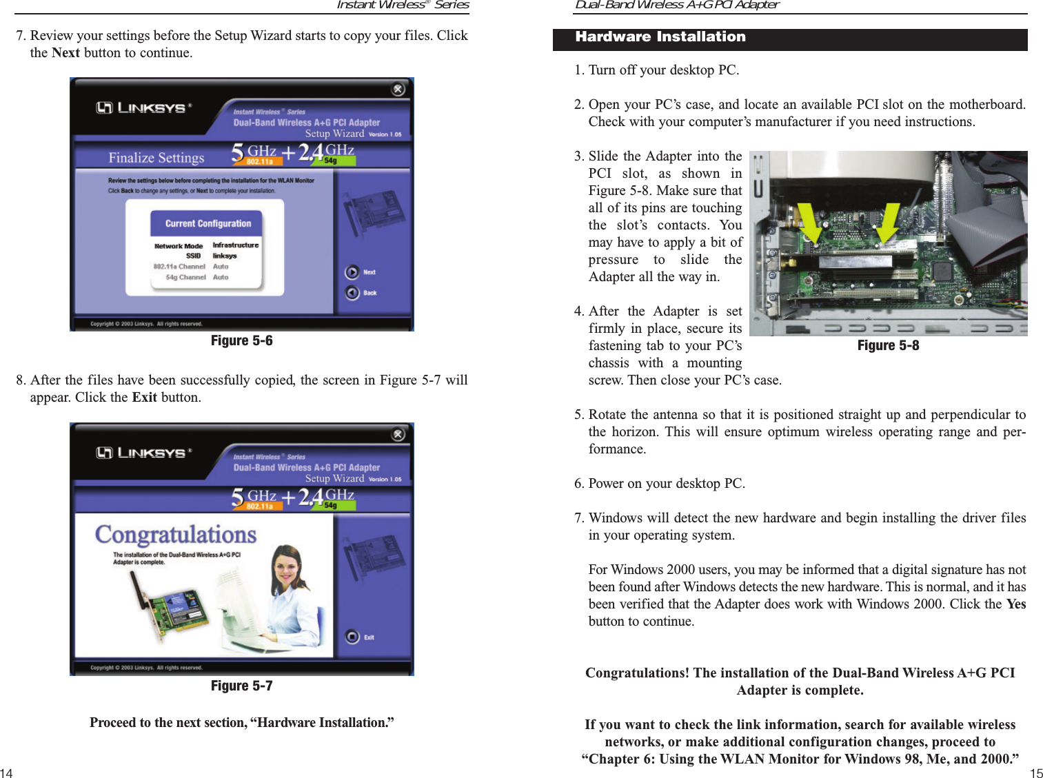 Dual-Band Wireless A+G PCI Adapter15Instant Wireless®Series141. Turn off your desktop PC.  2. Open your PC’s case, and locate an available PCI slot on the motherboard.Check with your computer’s manufacturer if you need instructions.3. Slide the Adapter into thePCI slot, as shown inFigure 5-8. Make sure thatall of its pins are touchingthe slot’s contacts. Youmay have to apply a bit ofpressure to slide theAdapter all the way in.4. After the Adapter is setfirmly in place, secure itsfastening tab to your PC’schassis with a mountingscrew. Then close your PC’s case.5. Rotate the antenna so that it is positioned straight up and perpendicular tothe horizon. This will ensure optimum wireless operating range and per-formance.6. Power on your desktop PC.7. Windows will detect the new hardware and begin installing the driver filesin your operating system. For Windows 2000 users, you may be informed that a digital signature has notbeen found after Windows detects the new hardware. This is normal, and it hasbeen verified that the Adapter does work with Windows 2000. Click the Ye sbutton to continue.Congratulations! The installation of the Dual-Band Wireless A+G PCIAdapter is complete.If you want to check the link information, search for available wirelessnetworks, or make additional configuration changes, proceed to“Chapter 6: Using the WLAN Monitor for Windows 98, Me, and 2000.”Figure 5-8Hardware Installation 7. Review your settings before the Setup Wizard starts to copy your files. Clickthe Next button to continue.8. After the files have been successfully copied, the screen in Figure 5-7 willappear. Click the Exit button.Proceed to the next section, “Hardware Installation.”Figure 5-7Figure 5-6