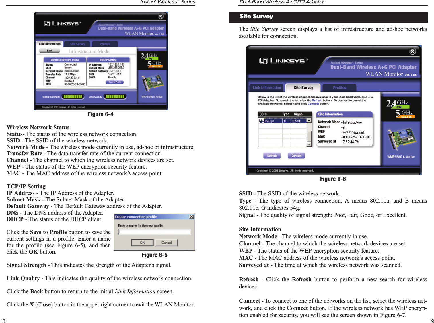 Dual-Band Wireless A+G PCI Adapter19Instant Wireless®Series18The  Site Survey screen displays a list of infrastructure and ad-hoc networksavailable for connection.  SSID - The SSID of the wireless network. Type - The type of wireless connection. A means 802.11a, and B means802.11b. G indicates 54g.Signal - The quality of signal strength: Poor, Fair, Good, or Excellent.Site InformationNetwork Mode - The wireless mode currently in use.Channel - The channel to which the wireless network devices are set. WEP - The status of the WEP encryption security feature.MAC - The MAC address of the wireless network’s access point.Surveyed at - The time at which the wireless network was scanned. Refresh - Click the Refresh button to perform a new search for wirelessdevices. Connect - To connect to one of the networks on the list, select the wireless net-work,and click the Connect button. If the wireless network has WEP encryp-tion enabled for security, you will see the screen shown in Figure 6-7.Figure 6-6Site SurveyWireless Network StatusStatus- The status of the wireless network connection.SSID - The SSID of the wireless network.Network Mode - The wireless mode currently in use, ad-hoc or infrastructure.Transfer Rate - The data transfer rate of the current connection.Channel - The channel to which the wireless network devices are set. WEP - The status of the WEP encryption security feature.MAC - The MAC address of the wireless network’s access point.TCP/IP SettingIP Address - The IP Address of the Adapter.Subnet Mask - The Subnet Mask of the Adapter.Default Gateway - The Default Gateway address of the Adapter.DNS - The DNS address of the Adapter.DHCP - The status of the DHCP client.Click the Save to Profile button to save thecurrent settings in a profile. Enter a namefor the profile (see Figure 6-5), and thenclick the OK button.Signal Strength - This indicates the strength of the Adapter’s signal.Link Quality - This indicates the quality of the wireless network connection.Click the Back button to return to the initial Link Information screen.Click the X (Close) button in the upper right corner to exit the WLAN Monitor.Figure 6-4Figure 6-5