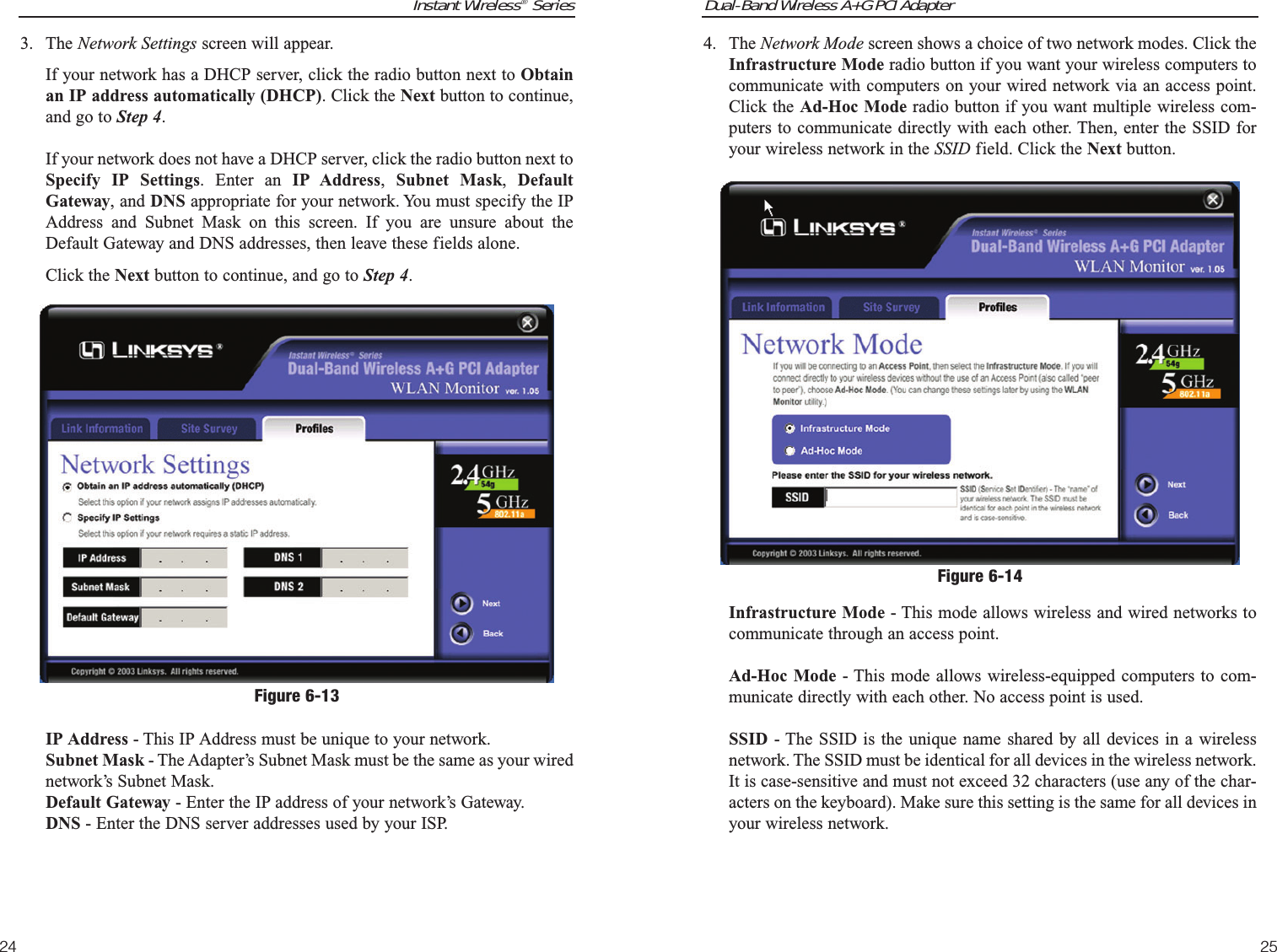 Dual-Band Wireless A+G PCI Adapter25Instant Wireless®Series244. The Network Mode screen shows a choice of two network modes. Click theInfrastructure Mode radio button if you want your wireless computers tocommunicate with computers on your wired network via an access point.Click the Ad-Hoc Mode radio button if you want multiple wireless com-puters to communicate directly with each other. Then, enter the SSID foryour wireless network in the SSID field. Click the Next button.Infrastructure Mode - This mode allows wireless and wired networks tocommunicate through an access point.Ad-Hoc Mode - This mode allows wireless-equipped computers to com-municate directly with each other. No access point is used.SSID - The SSID is the unique name shared by all devices in a wirelessnetwork. The SSID must be identical for all devices in the wireless network.It is case-sensitive and must not exceed 32 characters (use any of the char-acters on the keyboard). Make sure this setting is the same for all devices inyour wireless network.Figure 6-143. The Network Settings screen will appear.If your network has a DHCP server, click the radio button next to Obtainan IP address automatically (DHCP). Click the Next button to continue,and go to Step 4.If your network does not have a DHCP server, click the radio button next toSpecify IP Settings. Enter an IP Address,  Subnet Mask,  DefaultGateway, and DNS appropriate for your network. You must specify the IPAddress and Subnet Mask on this screen. If you are unsure about theDefault Gateway and DNS addresses, then leave these fields alone. Click the Next button to continue, and go to Step 4.IP Address - This IP Address must be unique to your network. Subnet Mask - The Adapter’s Subnet Mask must be the same as your wirednetwork’s Subnet Mask.Default Gateway - Enter the IP address of your network’s Gateway. DNS - Enter the DNS server addresses used by your ISP. Figure 6-13