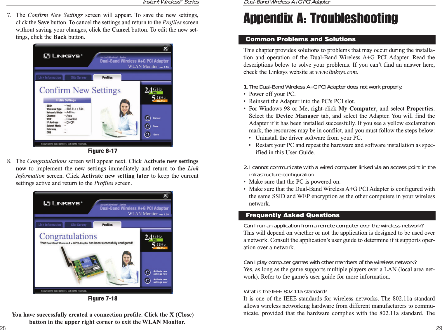 Dual-Band Wireless A+G PCI Adapter29Appendix A: TroubleshootingThis chapter provides solutions to problems that may occur during the installa-tion and operation of the Dual-Band Wireless A+G PCI Adapter. Read thedescriptions below to solve your problems. If you can’t find an answer here,check the Linksys website at www.linksys.com.1.The Dual-Band Wireless A+G PCI Adapter does not work properly.• Power off your PC.• Reinsert the Adapter into the PC’s PCI slot. • For Windows 98 or Me, right-click My Computer, and select Properties.Select the Device Manager tab, and select the Adapter. You will find theAdapter if it has been installed successfully. If you see a yellow exclamationmark, the resources may be in conflict, and you must follow the steps below:• Uninstall the driver software from your PC.• Restart your PC and repeat the hardware and software installation as spec-ified in this User Guide.2.I cannot communicate with a wired computer linked via an access point in theinfrastructure configuration.• Make sure that the PC is powered on.• Make sure that the Dual-Band Wireless A+G PCI Adapter is configured withthe same SSID and WEP encryption as the other computers in your wirelessnetwork.Can I run an application from a remote computer over the wireless network?This will depend on whether or not the application is designed to be used overa network. Consult the application’s user guide to determine if it supports oper-ation over a network.Can I play computer games with other members of the wireless network?Yes, as long as the game supports multiple players over a LAN (local area net-work). Refer to the game’s user guide for more information.What is the IEEE 802.11a standard?It is one of the IEEE standards for wireless networks. The 802.11a standardallows wireless networking hardware from different manufacturers to commu-nicate, provided that the hardware complies with the 802.11a standard. TheCommon Problems and SolutionsFrequently Asked QuestionsInstant Wireless®Series287. The  Confirm New Settings screen will appear. To save the new settings,click the Save button. To cancel the settings and return to the Profiles screenwithout saving your changes, click the Cancel button. To edit the new set-tings, click the Back button.8. The Congratulations screen will appear next. Click Activate new settingsnow to implement the new settings immediately and return to the LinkInformation screen. Click Activate new setting later to keep the currentsettings active and return to the Profiles screen. You have successfully created a connection profile. Click the X (Close)button in the upper right corner to exit the WLAN Monitor.Figure 6-17Figure 7-18