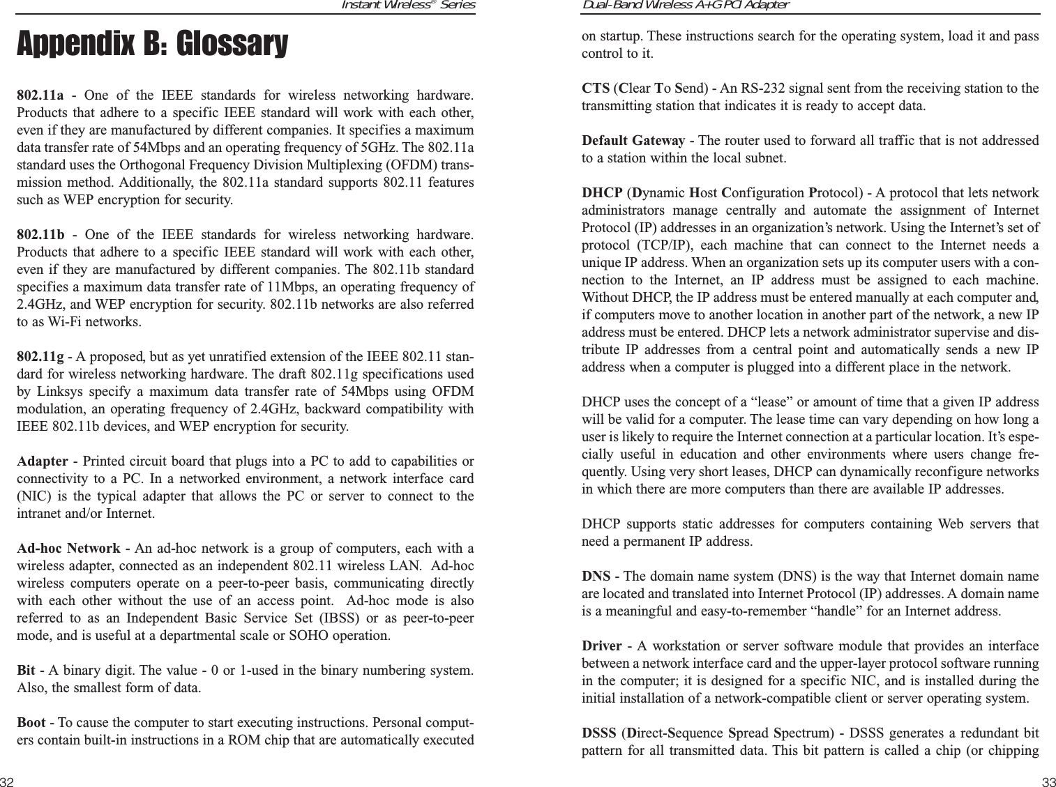 Dual-Band Wireless A+G PCI Adapter33Instant Wireless®Series32on startup. These instructions search for the operating system, load it and passcontrol to it. CTS (Clear To Send) - An RS-232 signal sent from the receiving station to thetransmitting station that indicates it is ready to accept data.Default Gateway - The router used to forward all traffic that is not addressedto a station within the local subnet.DHCP (Dynamic Host Configuration Protocol) - A protocol that lets networkadministrators manage centrally and automate the assignment of InternetProtocol (IP) addresses in an organization’s network. Using the Internet’s set ofprotocol (TCP/IP), each machine that can connect to the Internet needs aunique IP address. When an organization sets up its computer users with a con-nection to the Internet, an IP address must be assigned to each machine.Without DHCP, the IP address must be entered manually at each computer and,if computers move to another location in another part of the network, a new IPaddress must be entered. DHCP lets a network administrator supervise and dis-tribute IP addresses from a central point and automatically sends a new IPaddress when a computer is plugged into a different place in the network. DHCP uses the concept of a “lease” or amount of time that a given IP addresswill be valid for a computer. The lease time can vary depending on how long auser is likely to require the Internet connection at a particular location. It’s espe-cially useful in education and other environments where users change fre-quently. Using very short leases, DHCP can dynamically reconfigure networksin which there are more computers than there are available IP addresses. DHCP supports static addresses for computers containing Web servers thatneed a permanent IP address. DNS - The domain name system (DNS) is the way that Internet domain nameare located and translated into Internet Protocol (IP) addresses. A domain nameis a meaningful and easy-to-remember “handle” for an Internet address. Driver - A workstation or server software module that provides an interfacebetween a network interface card and the upper-layer protocol software runningin the computer; it is designed for a specific NIC, and is installed during theinitial installation of a network-compatible client or server operating system.DSSS (Direct-Sequence  Spread Spectrum) - DSSS generates a redundant bitpattern for all transmitted data. This bit pattern is called a chip (or chippingAppendix B: Glossary802.11a - One of the IEEE standards for wireless networking hardware.Products that adhere to a specific IEEE standard will work with each other,even if they are manufactured by different companies. It specifies a maximumdata transfer rate of 54Mbps and an operating frequency of 5GHz. The 802.11astandard uses the Orthogonal Frequency Division Multiplexing (OFDM) trans-mission method. Additionally, the 802.11a standard supports 802.11 featuressuch as WEP encryption for security.802.11b - One of the IEEE standards for wireless networking hardware.Products that adhere to a specific IEEE standard will work with each other,even if they are manufactured by different companies. The 802.11b standardspecifies a maximum data transfer rate of 11Mbps, an operating frequency of2.4GHz, and WEP encryption for security. 802.11b networks are also referredto as Wi-Fi networks.802.11g - A proposed, but as yet unratified extension of the IEEE 802.11 stan-dard for wireless networking hardware. The draft 802.11g specifications usedby Linksys specify a maximum data transfer rate of 54Mbps using OFDMmodulation, an operating frequency of 2.4GHz, backward compatibility withIEEE 802.11b devices, and WEP encryption for security.Adapter - Printed circuit board that plugs into a PC to add to capabilities orconnectivity to a PC. In a networked environment, a network interface card(NIC) is the typical adapter that allows the PC or server to connect to theintranet and/or Internet.Ad-hoc Network - An ad-hoc network is a group of computers, each with awireless adapter, connected as an independent 802.11 wireless LAN.  Ad-hocwireless computers operate on a peer-to-peer basis, communicating directlywith each other without the use of an access point.  Ad-hoc mode is alsoreferred to as an Independent Basic Service Set (IBSS) or as peer-to-peermode, and is useful at a departmental scale or SOHO operation.Bit - A binary digit. The value - 0 or 1-used in the binary numbering system.Also, the smallest form of data.Boot - To cause the computer to start executing instructions. Personal comput-ers contain built-in instructions in a ROM chip that are automatically executed