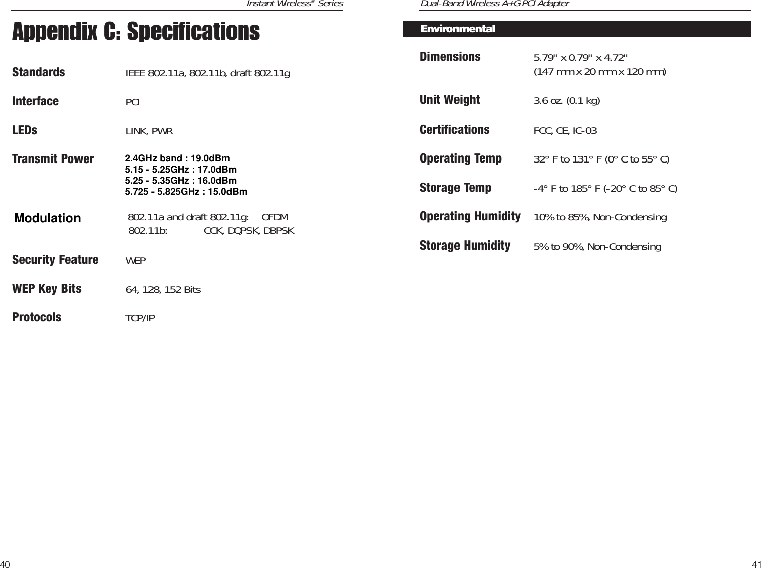 Dual-Band Wireless A+G PCI AdapterDimensions 5.79&quot; x 0.79&quot; x 4.72&quot;(147 mm x 20 mm x 120 mm)Unit Weight 3.6 oz. (0.1 kg)Certifications FCC, CE, IC-03Operating Temp 32° F to 131° F (0° C to 55° C)Storage Temp -4° F to 185° F (-20° C to 85° C)Operating Humidity 10% to 85%, Non-CondensingStorage Humidity 5% to 90%, Non-Condensing41Instant Wireless®Series40EnvironmentalAppendix C: SpecificationsStandards IEEE 802.11a, 802.11b, draft 802.11gInterface PCILEDs LINK, PWRTransmit Power802.11a and draft 802.11g:OFDM802.11b:CCK,DQPSK,DBPSKSecurity Feature WEPWEP Key Bits 64, 128, 152 BitsProtocols TCP/IP2.4GHz band : 19.0dBm5.15 - 5.25GHz : 17.0dBm5.25 - 5.35GHz : 16.0dBm5.725 - 5.825GHz : 15.0dBmModulation