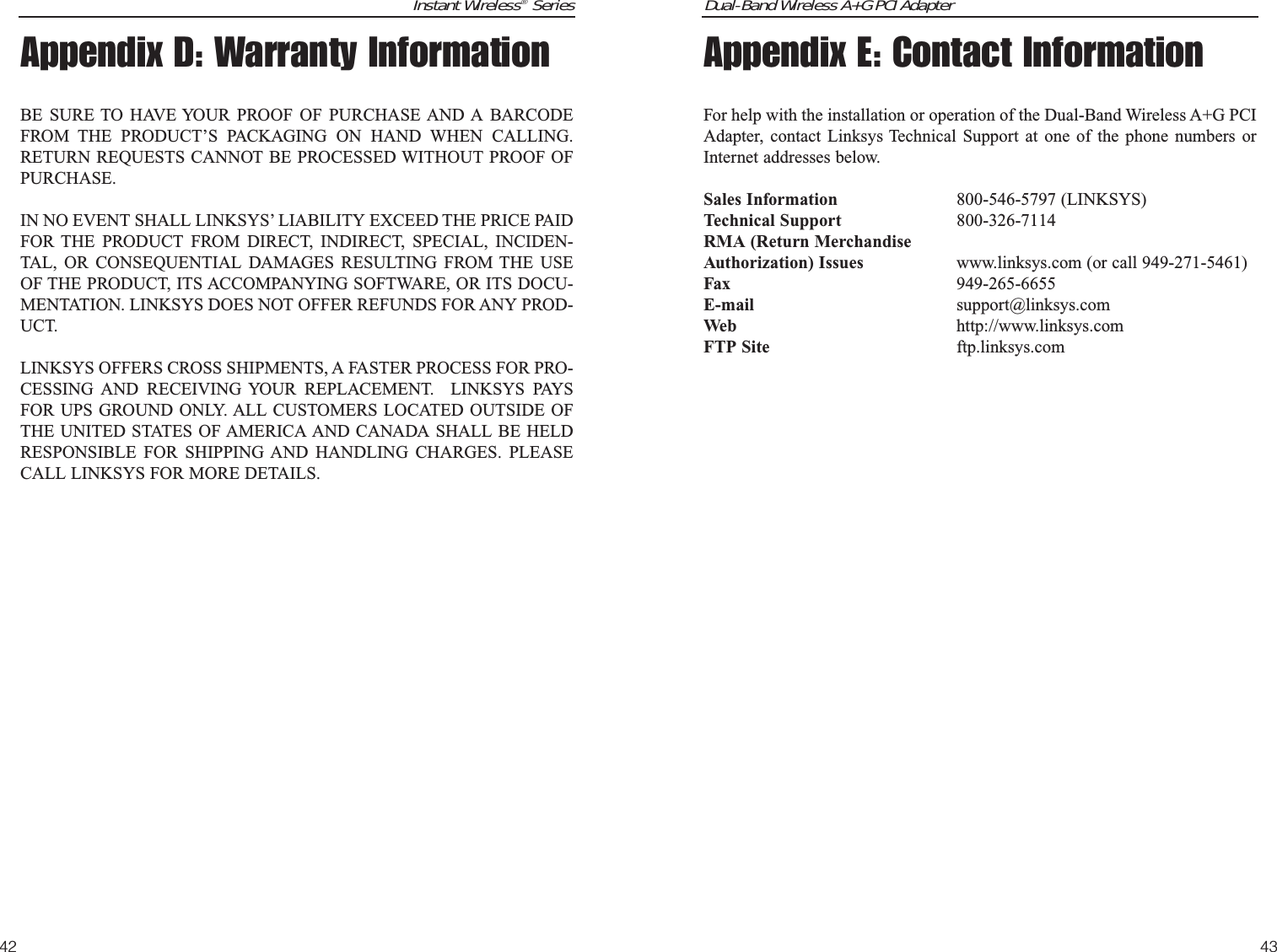 Dual-Band Wireless A+G PCI Adapter43Instant Wireless®Series42Appendix E: Contact InformationFor help with the installation or operation of the Dual-Band Wireless A+G PCIAdapter, contact Linksys Technical Support at one of the phone numbers orInternet addresses below.Sales Information 800-546-5797 (LINKSYS)Technical Support 800-326-7114RMA (Return MerchandiseAuthorization) Issues www.linksys.com (or call 949-271-5461)Fax 949-265-6655E-mail support@linksys.comWeb http://www.linksys.comFTP Site ftp.linksys.comAppendix D: Warranty InformationBE SURE TO HAVE YOUR PROOF OF PURCHASE AND A BARCODEFROM THE PRODUCT’S PACKAGING ON HAND WHEN CALLING.RETURN REQUESTS CANNOT BE PROCESSED WITHOUT PROOF OFPURCHASE. IN NO EVENT SHALL LINKSYS’ LIABILITY EXCEED THE PRICE PAIDFOR THE PRODUCT FROM DIRECT, INDIRECT, SPECIAL, INCIDEN-TAL, OR CONSEQUENTIAL DAMAGES RESULTING FROM THE USEOF THE PRODUCT, ITS ACCOMPANYING SOFTWARE, OR ITS DOCU-MENTATION. LINKSYS DOES NOT OFFER REFUNDS FOR ANY PROD-UCT. LINKSYS OFFERS CROSS SHIPMENTS, A FASTER PROCESS FOR PRO-CESSING AND RECEIVING YOUR REPLACEMENT.  LINKSYS PAYSFOR UPS GROUND ONLY. ALL CUSTOMERS LOCATED OUTSIDE OFTHE UNITED STATES OF AMERICA AND CANADA SHALL BE HELDRESPONSIBLE FOR SHIPPING AND HANDLING CHARGES. PLEASECALL LINKSYS FOR MORE DETAILS.