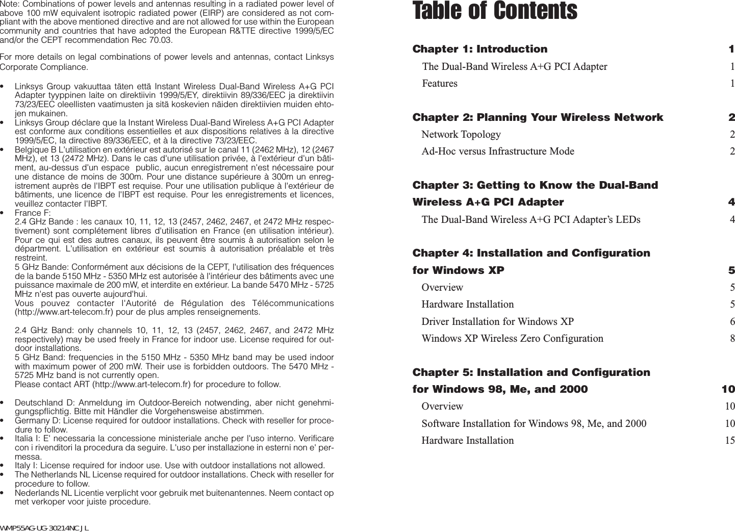 Table of ContentsChapter 1: Introduction 1The Dual-Band Wireless A+G PCI Adapter 1Features 1Chapter 2: Planning Your Wireless Network 2Network Topology 2Ad-Hoc versus Infrastructure Mode 2Chapter 3: Getting to Know the Dual-Band Wireless A+G PCI Adapter 4The Dual-Band Wireless A+G PCI Adapter’s LEDs 4Chapter 4: Installation and Configurationfor Windows XP 5Overview 5Hardware Installation 5Driver Installation for Windows XP 6Windows XP Wireless Zero Configuration 8Chapter 5: Installation and Configurationfor Windows 98, Me, and 2000 10Overview 10Software Installation for Windows 98, Me, and 2000 10Hardware Installation 15Note: Combinations of power levels and antennas resulting in a radiated power level ofabove 100 mW equivalent isotropic radiated power (EIRP) are considered as not com-pliant with the above mentioned directive and are not allowed for use within the Europeancommunity and countries that have adopted the European R&amp;TTE directive 1999/5/ECand/or the CEPT recommendation Rec 70.03. For more details on legal combinations of power levels and antennas, contact LinksysCorporate Compliance.• Linksys Group vakuuttaa täten että Instant Wireless Dual-Band Wireless A+G PCIAdapter tyyppinen laite on direktiivin 1999/5/EY, direktiivin 89/336/EEC ja direktiivin73/23/EEC oleellisten vaatimusten ja sitä koskevien näiden direktiivien muiden ehto-jen mukainen.• Linksys Group déclare que la Instant Wireless Dual-Band Wireless A+G PCI Adapterest conforme aux conditions essentielles et aux dispositions relatives à la directive1999/5/EC, la directive 89/336/EEC, et à la directive 73/23/EEC.• Belgique B L&apos;utilisation en extérieur est autorisé sur le canal 11 (2462 MHz), 12 (2467MHz), et 13 (2472 MHz). Dans le cas d&apos;une utilisation privée, à l&apos;extérieur d&apos;un bâti-ment, au-dessus d&apos;un espace  public, aucun enregistrement n&apos;est nécessaire pourune distance de moins de 300m. Pour une distance supérieure à 300m un enreg-istrement auprès de l&apos;IBPT est requise. Pour une utilisation publique à l&apos;extérieur debâtiments, une licence de l&apos;IBPT est requise. Pour les enregistrements et licences,veuillez contacter l&apos;IBPT.• France F: 2.4 GHz Bande : les canaux 10, 11, 12, 13 (2457, 2462, 2467, et 2472 MHz respec-tivement) sont complétement libres d&apos;utilisation en France (en utilisation intérieur).Pour ce qui est des autres canaux, ils peuvent être soumis à autorisation selon ledépartment. L&apos;utilisation en extérieur est soumis à autorisation préalable et trèsrestreint. 5 GHz Bande: Conformément aux décisions de la CEPT, l&apos;utilisation des fréquencesde la bande 5150 MHz - 5350 MHz est autorisée à l&apos;intérieur des bâtiments avec unepuissance maximale de 200 mW, et interdite en extérieur. La bande 5470 MHz - 5725MHz n&apos;est pas ouverte aujourd&apos;hui. Vous pouvez contacter l&apos;Autorité de Régulation des Télécommunications(http://www.art-telecom.fr) pour de plus amples renseignements.2.4 GHz Band: only channels 10, 11, 12, 13 (2457, 2462, 2467, and 2472 MHzrespectively) may be used freely in France for indoor use. License required for out-door installations.5 GHz Band: frequencies in the 5150 MHz - 5350 MHz band may be used indoorwith maximum power of 200 mW. Their use is forbidden outdoors. The 5470 MHz -5725 MHz band is not currently open.Please contact ART (http://www.art-telecom.fr) for procedure to follow.• Deutschland D: Anmeldung im Outdoor-Bereich notwending, aber nicht genehmi-gungspflichtig. Bitte mit Händler die Vorgehensweise abstimmen.• Germany D: License required for outdoor installations. Check with reseller for proce-dure to follow.• Italia I: E&apos; necessaria la concessione ministeriale anche per l&apos;uso interno. Verificarecon i rivenditori la procedura da seguire. L&apos;uso per installazione in esterni non e&apos; per-messa.• Italy I: License required for indoor use. Use with outdoor installations not allowed.• The Netherlands NL License required for outdoor installations. Check with reseller forprocedure to follow.• Nederlands NL Licentie verplicht voor gebruik met buitenantennes. Neem contact opmet verkoper voor juiste procedure.WMP55AG-UG-30214NC JL