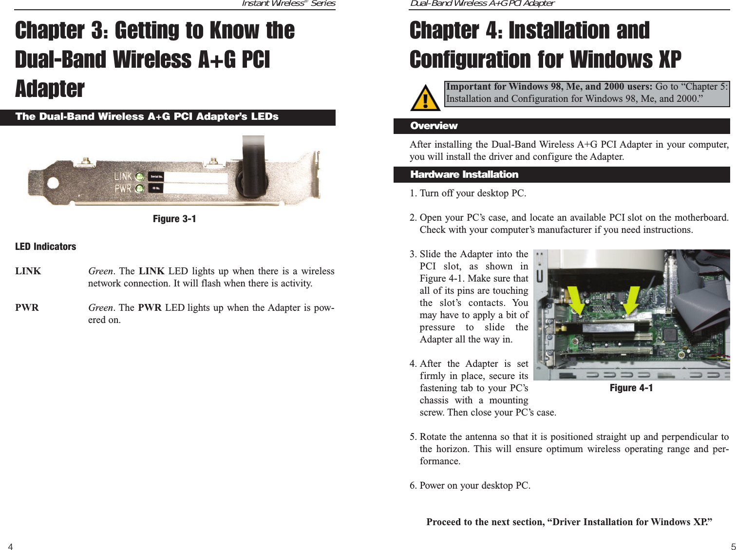 Dual-Band Wireless A+G PCI Adapter5Instant Wireless®Series4Chapter 3: Getting to Know theDual-Band Wireless A+G PCIAdapterLED IndicatorsLINK Green. The LINK LED lights up when there is a wirelessnetwork connection. It will flash when there is activity.PWR Green. The PWR LED lights up when the Adapter is pow-ered on.The Dual-Band Wireless A+G PCI Adapter’s LEDsFigure 3-1Chapter 4: Installation andConfiguration for Windows XPAfter installing the Dual-Band Wireless A+G PCI Adapter in your computer,you will install the driver and configure the Adapter.1. Turn off your desktop PC.  2. Open your PC’s case, and locate an available PCI slot on the motherboard.Check with your computer’s manufacturer if you need instructions.3. Slide the Adapter into thePCI slot, as shown inFigure 4-1. Make sure thatall of its pins are touchingthe slot’s contacts. Youmay have to apply a bit ofpressure to slide theAdapter all the way in.4. After the Adapter is setfirmly in place, secure itsfastening tab to your PC’schassis with a mountingscrew. Then close your PC’s case.5. Rotate the antenna so that it is positioned straight up and perpendicular tothe horizon. This will ensure optimum wireless operating range and per-formance.6. Power on your desktop PC.Proceed to the next section, “Driver Installation for Windows XP.”Important for Windows 98, Me, and 2000 users: Go to “Chapter 5:Installation and Configuration for Windows 98, Me, and 2000.”Figure 4-1OverviewHardware Installation