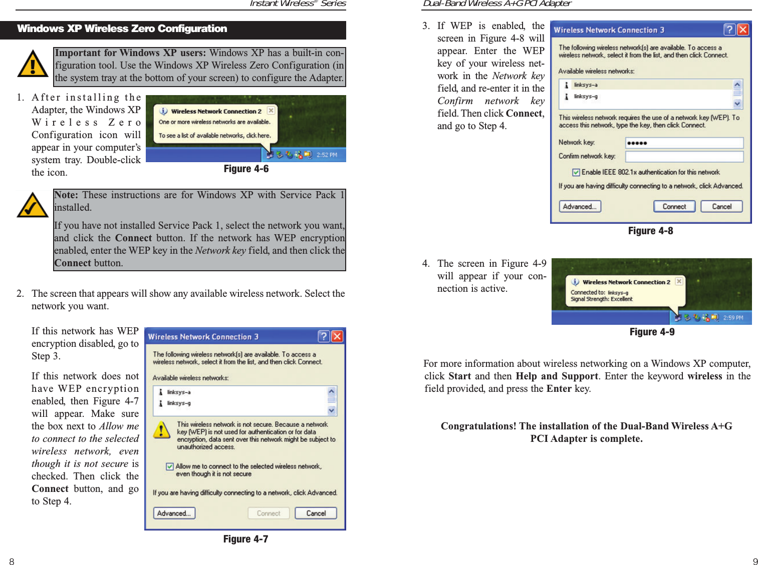 Dual-Band Wireless A+G PCI Adapter3. If WEP is enabled, thescreen in Figure 4-8 willappear. Enter the WEPkey of your wireless net-work in the Network keyfield, and re-enter it in theConfirm network keyfield. Then click Connect,and go to Step 4.4. The screen in Figure 4-9will appear if your con-nection is active.For more information about wireless networking on a Windows XP computer,click  Start and then Help and Support. Enter the keyword wireless in thefield provided, and press the Enter key.Congratulations! The installation of the Dual-Band Wireless A+G PCI Adapter is complete.9Instant Wireless®Series8Figure 4-8Figure 4-91. After installing theAdapter, the Windows XPWireless ZeroConfiguration icon willappear in your computer’ssystem tray. Double-clickthe icon.2. The screen that appears will show any available wireless network. Select thenetwork you want. If this network has WEPencryption disabled, go toStep 3.If this network does nothave WEP encryptionenabled, then Figure 4-7will appear. Make surethe box next to Allow meto connect to the selectedwireless network, eventhough it is not secure ischecked. Then click theConnect button, and goto Step 4.Windows XP Wireless Zero ConfigurationImportant for Windows XP users: Windows XP has a built-in con-figuration tool. Use the Windows XP Wireless Zero Configuration (inthe system tray at the bottom of your screen) to configure the Adapter.Figure 4-6Note: These instructions are for Windows XP with Service Pack 1installed. If you have not installed Service Pack 1, select the network you want,and click the Connect  button. If the network has WEP encryptionenabled, enter the WEP key in the Network key field, and then click theConnect button.Figure 4-7