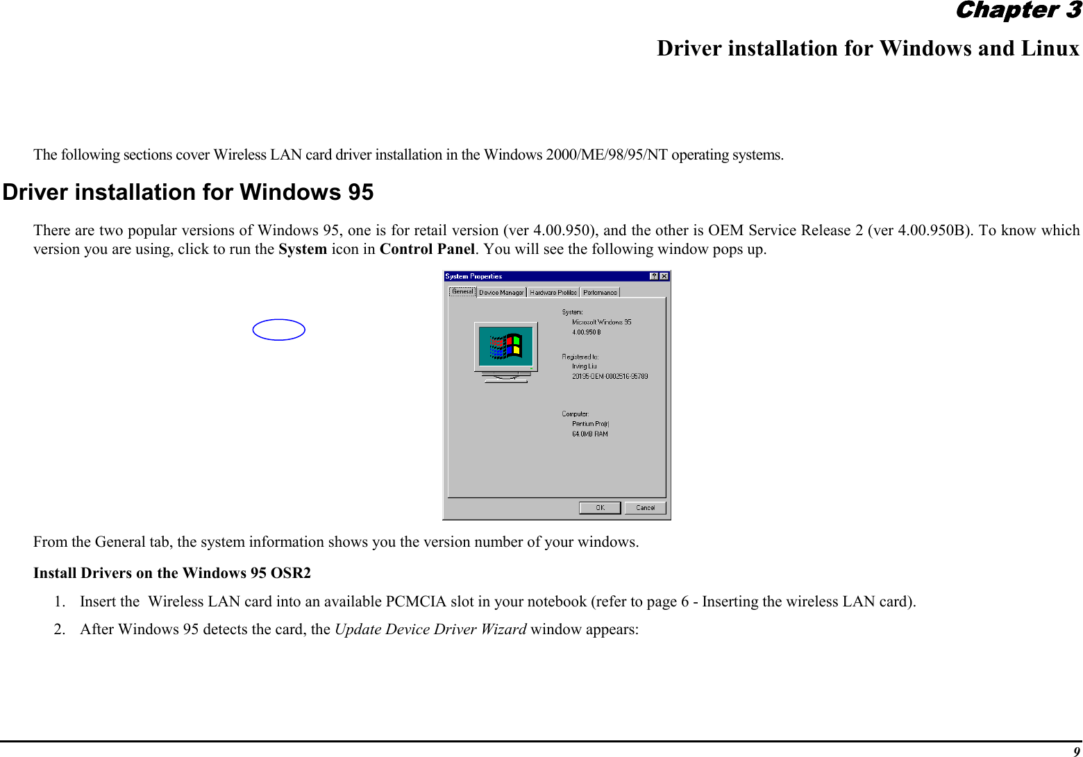9Chapter 3Chapter 3Chapter 3Chapter 3Driver installation for Windows and LinuxThe following sections cover Wireless LAN card driver installation in the Windows 2000/ME/98/95/NT operating systems.Driver installation for Windows 95There are two popular versions of Windows 95, one is for retail version (ver 4.00.950), and the other is OEM Service Release 2 (ver 4.00.950B). To know whichversion you are using, click to run the System icon in Control Panel. You will see the following window pops up.From the General tab, the system information shows you the version number of your windows.Install Drivers on the Windows 95 OSR21. Insert the  Wireless LAN card into an available PCMCIA slot in your notebook (refer to page 6 - Inserting the wireless LAN card).2. After Windows 95 detects the card, the Update Device Driver Wizard window appears: