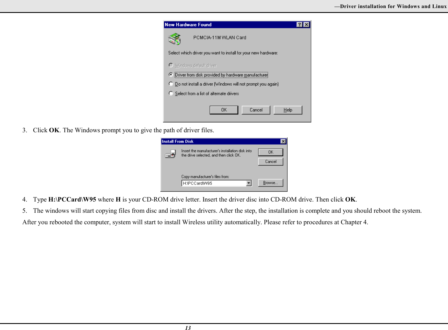—Driver installation for Windows and Linux133. Click OK. The Windows prompt you to give the path of driver files.4. Type H:\PCCard\W95 where H is your CD-ROM drive letter. Insert the driver disc into CD-ROM drive. Then click OK.5. The windows will start copying files from disc and install the drivers. After the step, the installation is complete and you should reboot the system.After you rebooted the computer, system will start to install Wireless utility automatically. Please refer to procedures at Chapter 4.