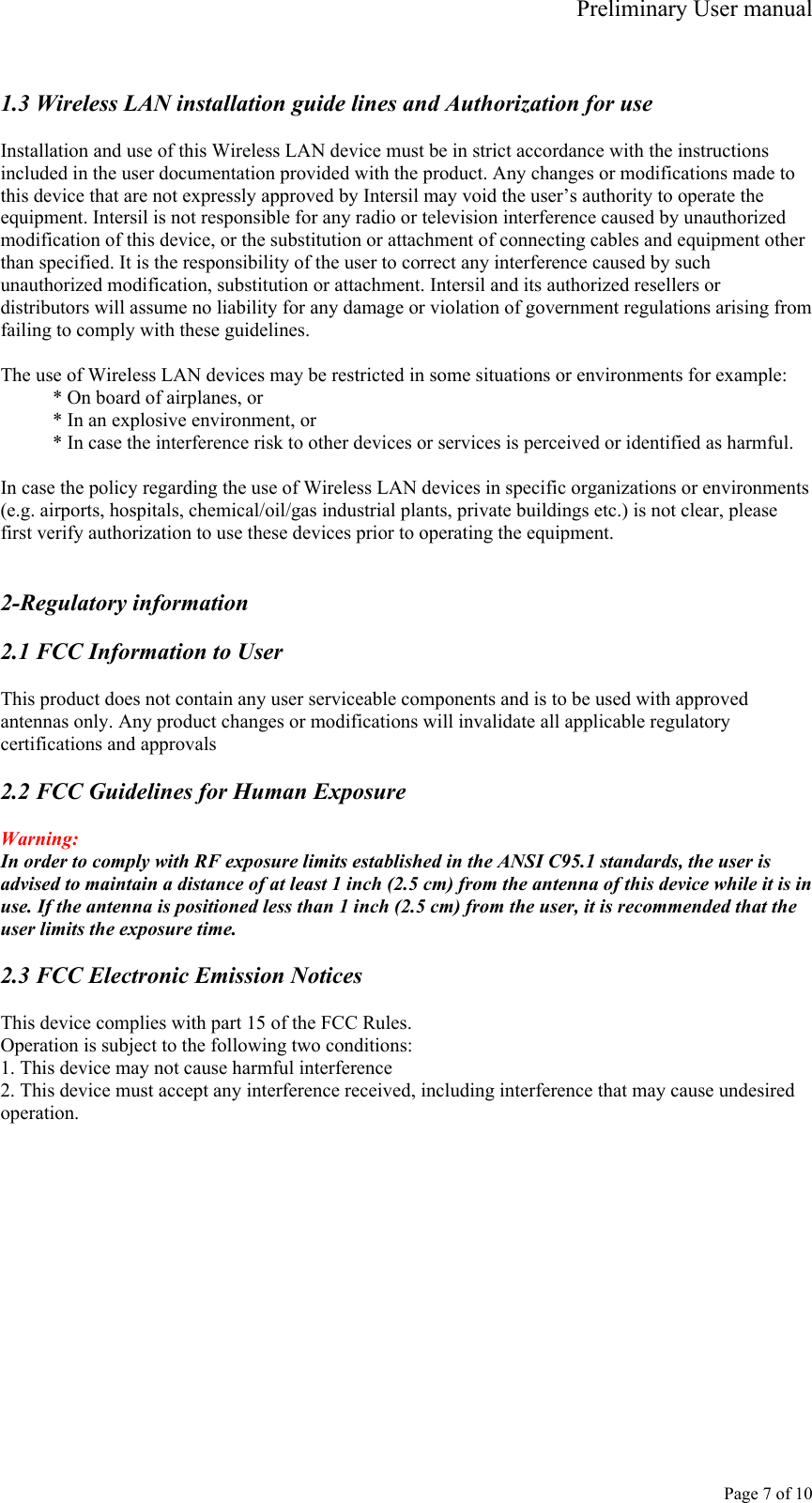 Preliminary User manual     Page 7 of 10  1.3 Wireless LAN installation guide lines and Authorization for use  Installation and use of this Wireless LAN device must be in strict accordance with the instructions included in the user documentation provided with the product. Any changes or modifications made to this device that are not expressly approved by Intersil may void the user’s authority to operate the equipment. Intersil is not responsible for any radio or television interference caused by unauthorized modification of this device, or the substitution or attachment of connecting cables and equipment other than specified. It is the responsibility of the user to correct any interference caused by such unauthorized modification, substitution or attachment. Intersil and its authorized resellers or distributors will assume no liability for any damage or violation of government regulations arising from failing to comply with these guidelines.  The use of Wireless LAN devices may be restricted in some situations or environments for example: * On board of airplanes, or * In an explosive environment, or * In case the interference risk to other devices or services is perceived or identified as harmful.  In case the policy regarding the use of Wireless LAN devices in specific organizations or environments (e.g. airports, hospitals, chemical/oil/gas industrial plants, private buildings etc.) is not clear, please first verify authorization to use these devices prior to operating the equipment.   2-Regulatory information  2.1 FCC Information to User  This product does not contain any user serviceable components and is to be used with approved antennas only. Any product changes or modifications will invalidate all applicable regulatory certifications and approvals  2.2 FCC Guidelines for Human Exposure  Warning: In order to comply with RF exposure limits established in the ANSI C95.1 standards, the user is advised to maintain a distance of at least 1 inch (2.5 cm) from the antenna of this device while it is in use. If the antenna is positioned less than 1 inch (2.5 cm) from the user, it is recommended that the user limits the exposure time.  2.3 FCC Electronic Emission Notices  This device complies with part 15 of the FCC Rules. Operation is subject to the following two conditions: 1. This device may not cause harmful interference 2. This device must accept any interference received, including interference that may cause undesired operation.  