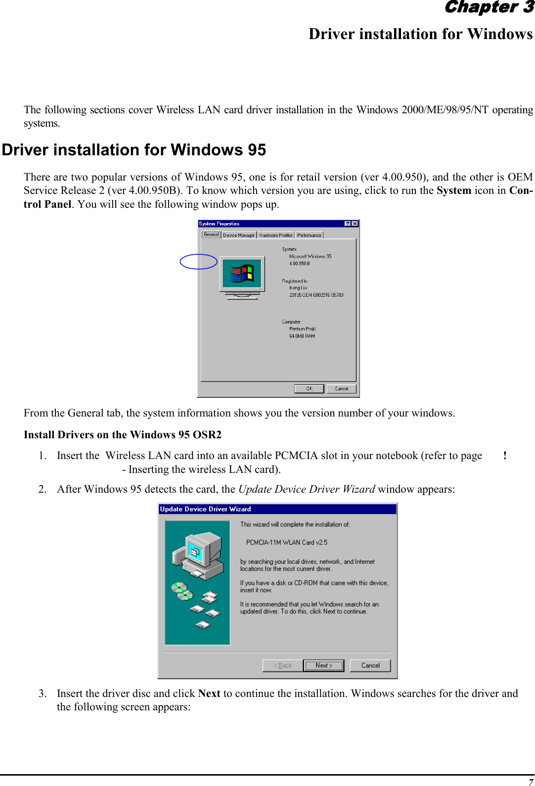 7Chapter 3Chapter 3Chapter 3Chapter 3Driver installation for WindowsThe following sections cover Wireless LAN card driver installation in the Windows 2000/ME/98/95/NT operatingsystems.Driver installation for Windows 95There are two popular versions of Windows 95, one is for retail version (ver 4.00.950), and the other is OEMService Release 2 (ver 4.00.950B). To know which version you are using, click to run the System icon in Con-trol Panel. You will see the following window pops up.From the General tab, the system information shows you the version number of your windows.Install Drivers on the Windows 95 OSR21. Insert the  Wireless LAN card into an available PCMCIA slot in your notebook (refer to page ! - Inserting the wireless LAN card).2. After Windows 95 detects the card, the Update Device Driver Wizard window appears:3. Insert the driver disc and click Next to continue the installation. Windows searches for the driver andthe following screen appears:
