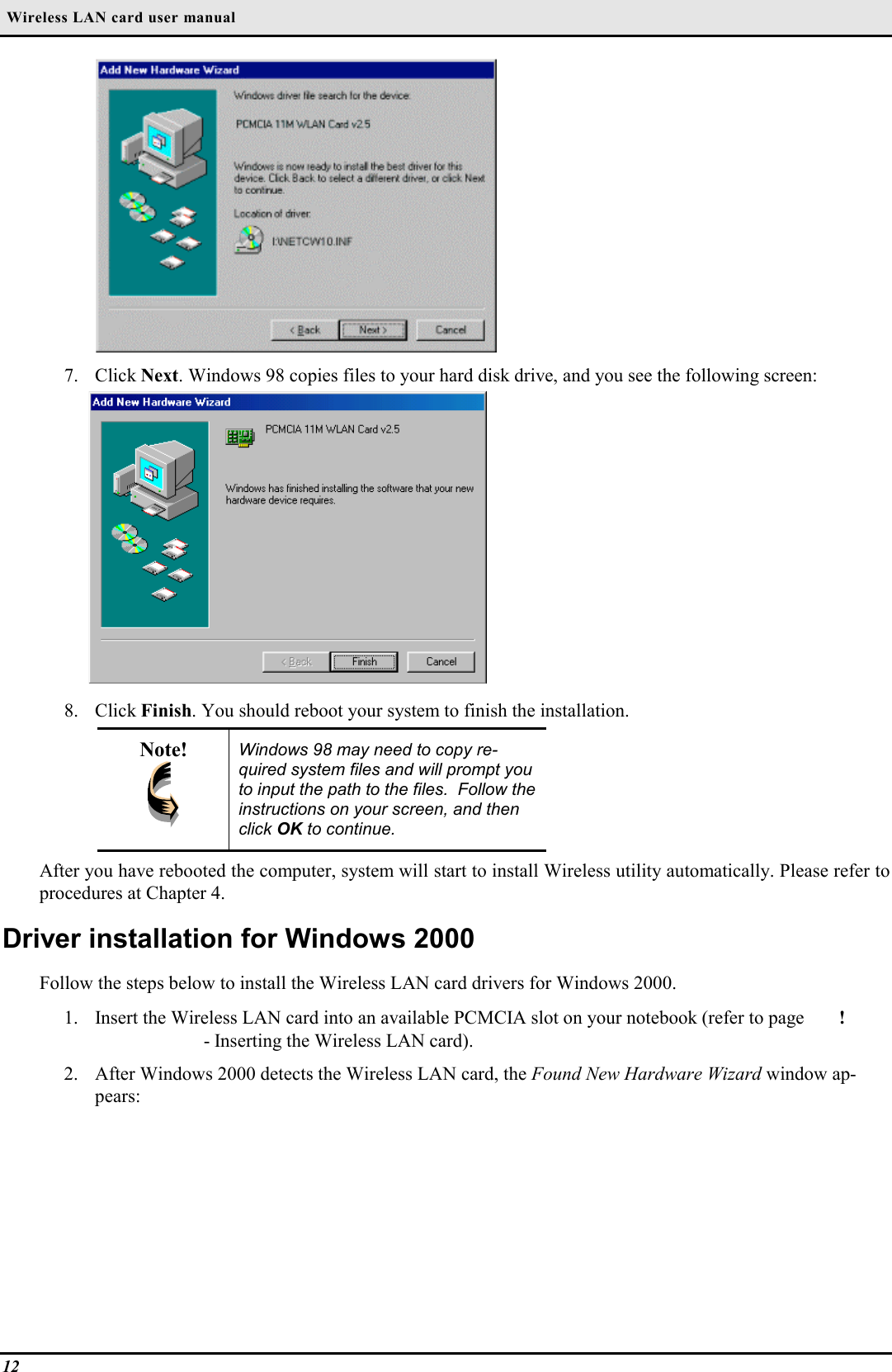  Wireless LAN card user manual127. Click Next. Windows 98 copies files to your hard disk drive, and you see the following screen:8. Click Finish. You should reboot your system to finish the installation.Note! Windows 98 may need to copy re-quired system files and will prompt youto input the path to the files.  Follow theinstructions on your screen, and thenclick OK to continue.After you have rebooted the computer, system will start to install Wireless utility automatically. Please refer toprocedures at Chapter 4.Driver installation for Windows 2000Follow the steps below to install the Wireless LAN card drivers for Windows 2000.1. Insert the Wireless LAN card into an available PCMCIA slot on your notebook (refer to page ! - Inserting the Wireless LAN card).2. After Windows 2000 detects the Wireless LAN card, the Found New Hardware Wizard window ap-pears: