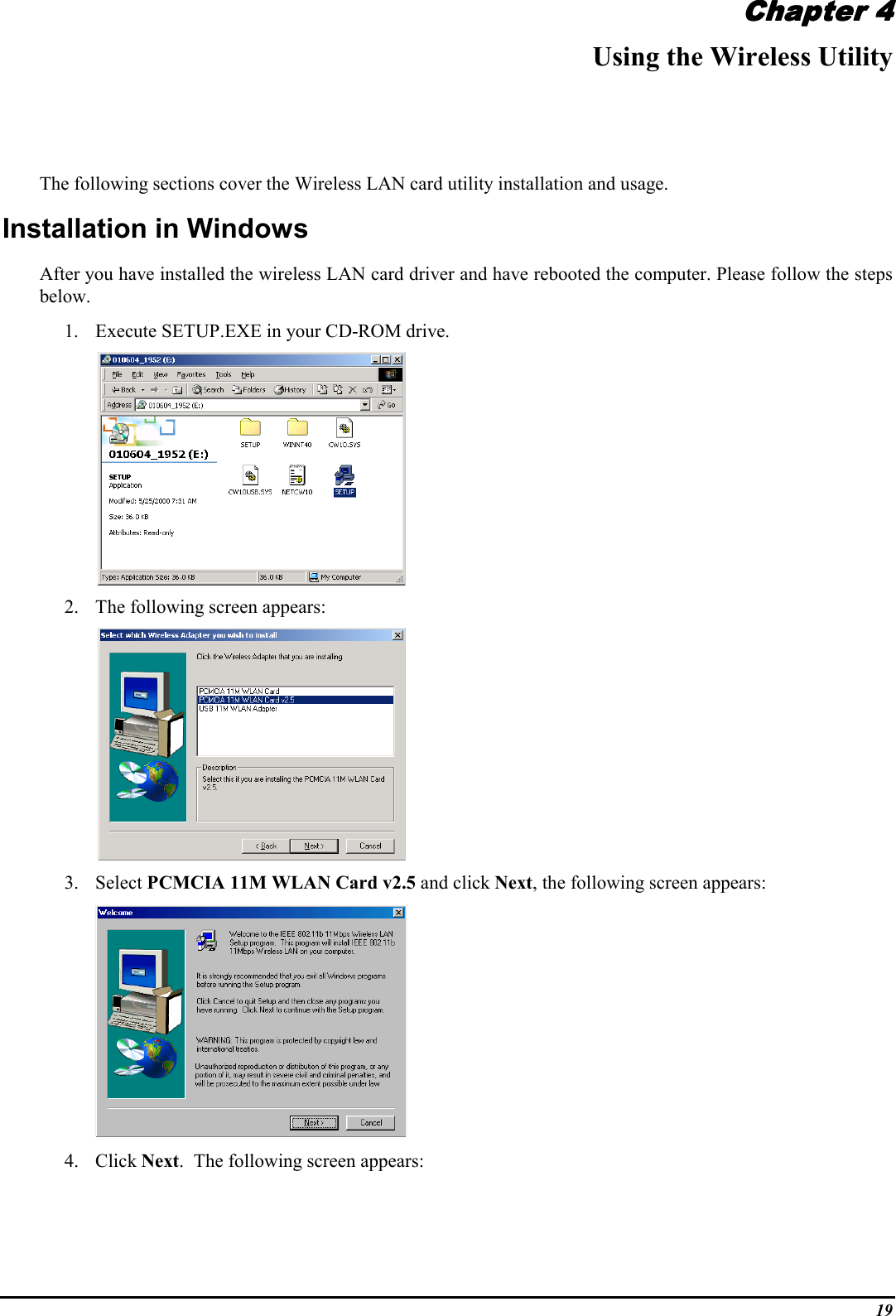 19Chapter 4Chapter 4Chapter 4Chapter 4Using the Wireless UtilityThe following sections cover the Wireless LAN card utility installation and usage.Installation in WindowsAfter you have installed the wireless LAN card driver and have rebooted the computer. Please follow the stepsbelow.1. Execute SETUP.EXE in your CD-ROM drive.       2. The following screen appears:       3. Select PCMCIA 11M WLAN Card v2.5 and click Next, the following screen appears:4. Click Next.  The following screen appears: