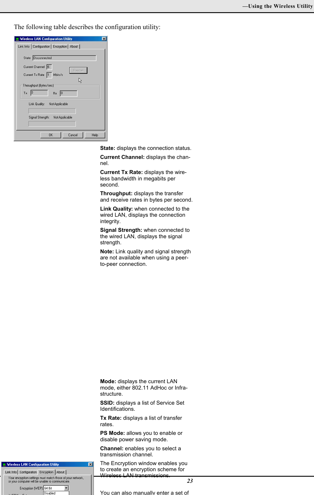 —Using the Wireless Utility23The following table describes the configuration utility:State: displays the connection status.Current Channel: displays the chan-nel.Current Tx Rate: displays the wire-less bandwidth in megabits persecond.Throughput: displays the transferand receive rates in bytes per second.Link Quality: when connected to thewired LAN, displays the connectionintegrity.Signal Strength: when connected tothe wired LAN, displays the signalstrength.Note: Link quality and signal strengthare not available when using a peer-to-peer connection.Mode: displays the current LANmode, either 802.11 AdHoc or Infra-structure.SSID: displays a list of Service SetIdentifications.Tx Rate: displays a list of transferrates.PS Mode: allows you to enable ordisable power saving mode.Channel: enables you to select atransmission channel.The Encryption window enables youto create an encryption scheme forWireless LAN transmissions.You can also manually enter a set of