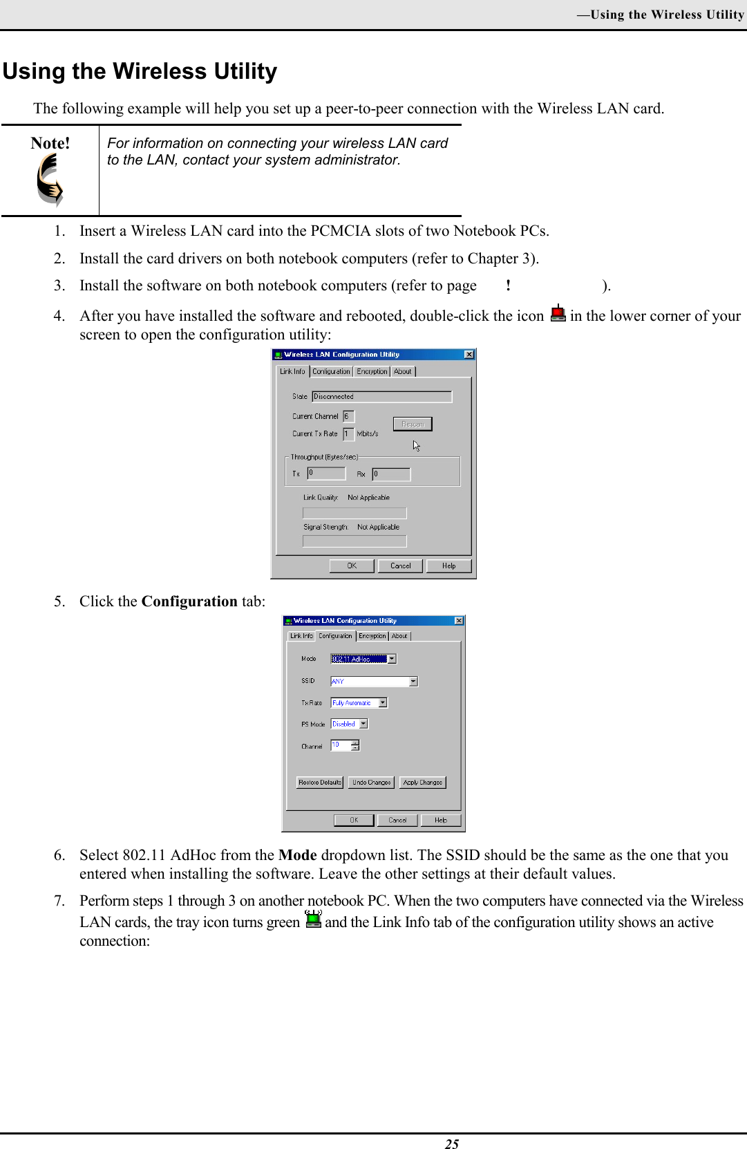 —Using the Wireless Utility25Using the Wireless UtilityThe following example will help you set up a peer-to-peer connection with the Wireless LAN card.Note! For information on connecting your wireless LAN cardto the LAN, contact your system administrator.1. Insert a Wireless LAN card into the PCMCIA slots of two Notebook PCs.2. Install the card drivers on both notebook computers (refer to Chapter 3).3. Install the software on both notebook computers (refer to page ! ).4. After you have installed the software and rebooted, double-click the icon   in the lower corner of yourscreen to open the configuration utility:5. Click the Configuration tab:6. Select 802.11 AdHoc from the Mode dropdown list. The SSID should be the same as the one that youentered when installing the software. Leave the other settings at their default values.7. Perform steps 1 through 3 on another notebook PC. When the two computers have connected via the WirelessLAN cards, the tray icon turns green   and the Link Info tab of the configuration utility shows an activeconnection: