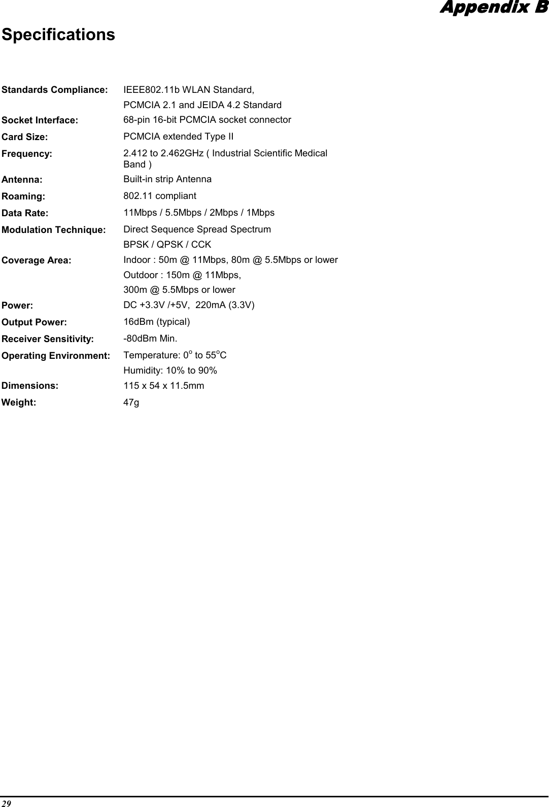 29Appendix BAppendix BAppendix BAppendix BSpecificationsStandards Compliance: IEEE802.11b WLAN Standard,PCMCIA 2.1 and JEIDA 4.2 StandardSocket Interface: 68-pin 16-bit PCMCIA socket connectorCard Size: PCMCIA extended Type IIFrequency: 2.412 to 2.462GHz ( Industrial Scientific MedicalBand )Antenna: Built-in strip AntennaRoaming: 802.11 compliantData Rate: 11Mbps / 5.5Mbps / 2Mbps / 1MbpsModulation Technique: Direct Sequence Spread SpectrumBPSK / QPSK / CCKCoverage Area: Indoor : 50m @ 11Mbps, 80m @ 5.5Mbps or lowerOutdoor : 150m @ 11Mbps,300m @ 5.5Mbps or lowerPower: DC +3.3V /+5V,  220mA (3.3V)Output Power: 16dBm (typical)Receiver Sensitivity: -80dBm Min.Operating Environment: Temperature: 0o to 55oCHumidity: 10% to 90%Dimensions: 115 x 54 x 11.5mmWeight: 47g