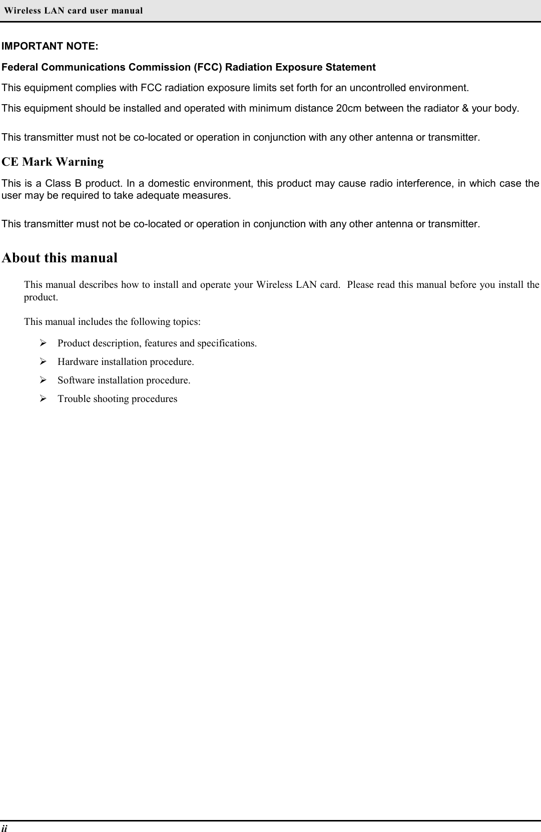  Wireless LAN card user manualiiIMPORTANT NOTE:Federal Communications Commission (FCC) Radiation Exposure StatementThis equipment complies with FCC radiation exposure limits set forth for an uncontrolled environment.This equipment should be installed and operated with minimum distance 20cm between the radiator &amp; your body.This transmitter must not be co-located or operation in conjunction with any other antenna or transmitter.CE Mark WarningThis is a Class B product. In a domestic environment, this product may cause radio interference, in which case theuser may be required to take adequate measures.This transmitter must not be co-located or operation in conjunction with any other antenna or transmitter.About this manualThis manual describes how to install and operate your Wireless LAN card.  Please read this manual before you install theproduct.This manual includes the following topics:¾ Product description, features and specifications.¾ Hardware installation procedure.¾ Software installation procedure.¾ Trouble shooting procedures