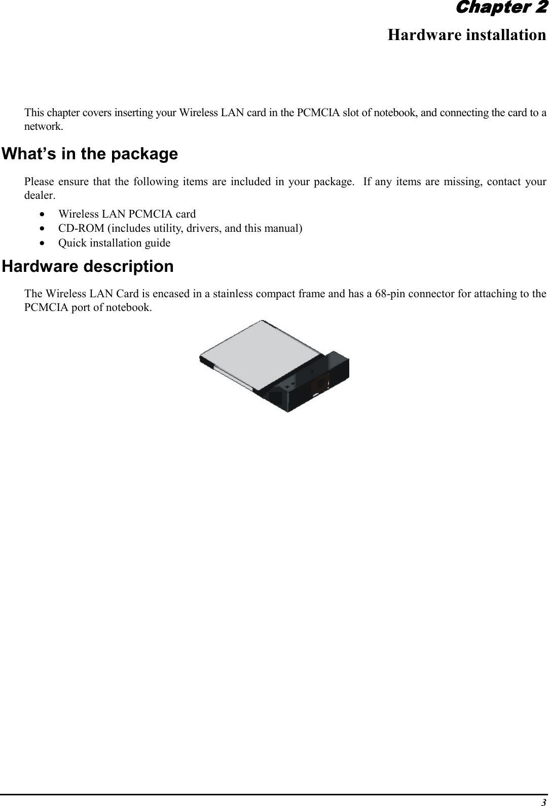 3Chapter 2Chapter 2Chapter 2Chapter 2Hardware installationThis chapter covers inserting your Wireless LAN card in the PCMCIA slot of notebook, and connecting the card to anetwork.What’s in the packagePlease ensure that the following items are included in your package.  If any items are missing, contact yourdealer.• Wireless LAN PCMCIA card• CD-ROM (includes utility, drivers, and this manual)• Quick installation guideHardware descriptionThe Wireless LAN Card is encased in a stainless compact frame and has a 68-pin connector for attaching to thePCMCIA port of notebook.