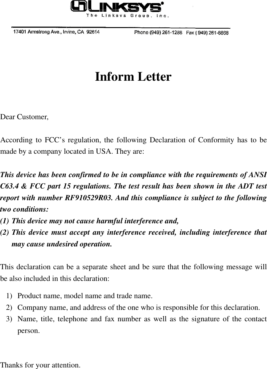 Inform LetterDear Customer,According to FCC’s regulation, the following Declaration of Conformity has to bemade by a company located in USA. They are:This device has been confirmed to be in compliance with the requirements of ANSIC63.4 &amp; FCC part 15 regulations. The test result has been shown in the ADT testreport with number RF910529R03. And this compliance is subject to the followingtwo conditions:(1) This device may not cause harmful interference and,(2) This device must accept any interference received, including interference thatmay cause undesired operation.This declaration can be a separate sheet and be sure that the following message willbe also included in this declaration:1) Product name, model name and trade name.2) Company name, and address of the one who is responsible for this declaration.3) Name, title, telephone and fax number as well as the signature of the contactperson.Thanks for your attention.