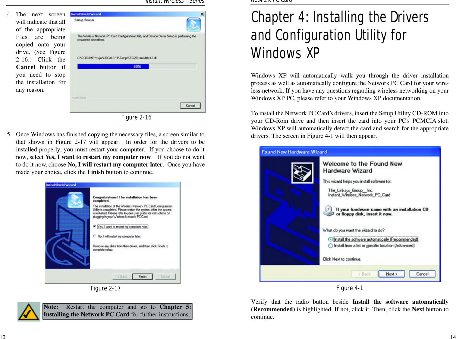 Chapter 4: Installing the Driversand Configuration Utility forWindows XPWindows XP will automatically walk you through the driver installationprocess as well as automatically configure the Network PC Card for your wire-less network. If you have any questions regarding wireless networking on yourWindows XP PC, please refer to your Windows XP documentation.To install the Network PC Card’s drivers, insert the Setup Utility CD-ROM intoyour CD-Rom drive and then insert the card into your PC’s PCMCIA slot.Windows XP will automatically detect the card and search for the appropriatedrivers. The screen in Figure 4-1 will then appear.Verify that the radio button beside Install the software automatically(Recommended) is highlighted. If not, click it. Then, click the Next button tocontinue.144. The next screenwill indicate that allof the appropriatefiles are beingcopied onto yourdrive. (See Figure2-16.) Click theCancel button ifyou need to stopthe installation forany reason.  5.  Once Windows has finished copying the necessary files, a screen similar tothat shown in Figure 2-17 will appear.  In order for the drivers to beinstalled properly, you must restart your computer.  If you choose to do itnow, select Yes, I want to restart my computer now.   If you do not wantto do it now, choose No, I will restart my computer later.  Once you havemade your choice, click the Finish button to continue. Network PC Card Figure 2-16Figure 2-17Note: Restart the computer and go to Chapter 5:Installing the Network PC Card for further instructions.Figure 4-1Instant WirelessTMSeries13